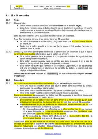 Mai 2014
Page 32 of 93
REGLEMENT OFFICIEL DU BASKETBALL 2014
Règle Cinq - Violations
Retour vers Sommaire
Art. 29 - 24 secondes
29.1 Règle
29.1.1 Chaque fois :
 Qu’un joueur prend le contrôle d’un ballon vivant sur le terrain de jeu,
 Lors d’une remise en jeu, le ballon touche ou est légalement touché par n’importe
quel joueur sur le terrain de jeu et que l’équipe du joueur qui effectue la remise en
jeu conserve le contrôle du ballon,
cette équipe doit tenter un tir au panier dans le délai de 24 secondes.
Pour être considéré comme tir au panier dans les 24 secondes :
 Le ballon doit quitter la ou les main(s) du joueur avant que le chronomètre des tirs
ait retenti, et
 Après que le ballon a quitté la ou les main(s) du joueur, il doit toucher l’anneau ou
pénétrer dans le panier.
29.1.2 Lorsqu’il y a un tir au panier près de la fin de la période des 24 secondes et que le signal
du chronomètre des tirs retentit alors que le ballon est en l’air :
 Si le ballon pénètre dans le panier, il n’y a pas de violation, le signal doit être
ignoré et le panier doit compter,
 Si le ballon touche l’anneau mais ne pénètre pas dans le panier, il n’y a pas de
violation, le signal doit être ignoré et le jeu doit continuer.
 Si le ballon ne touche pas l’anneau il y a violation. Cependant, si les adversaires
ont pris immédiatement et clairement le contrôle du ballon, le signal doit être
négligé et le jeu doit continuer.
Toutes les restrictions relatives au "Goaltending" et aux interventions illégales doivent
s’appliquer.
29.2 Procédure
29.2.1 Le chronomètre des tirs doit être réinitialisé si le jeu est arrêté par un arbitre :
 Pour une faute ou violation (mais pas pour le ballon sorti des limites du terrain)
par l’équipe ne contrôlant pas le ballon,
 Pour toute raison valable concernant l’équipe ne contrôlant pas le ballon,
 Pour toute raison valable ne concernant aucune des deux équipes,
Dans ces situations, la possession du ballon doit être accordée à la même équipe qui
avait auparavant le contrôle du ballon. Alors :
 Si une remise en jeu est accordée en zone arrière à la même équipe qui en avait
préalablement le contrôle, le chronomètre des tirs doit être remis à 24 secondes.
 Si une telle remise en jeu est effectuée en zone avant, le chronomètre des tirs doit
être remis en marche de la manière suivante:
- Si 14 secondes ou plus sont affichées sur le chronomètre des tirs au moment
où le jeu a été arrêté, le chronomètre des tirs ne doit pas être réinitialisé, mais
doit continuer à partir du temps où il a été stoppé,
- Si 13 secondes ou moins sont affichées sur le chronomètre des tirs, le
chronomètre des tirs être remis à 14 secondes.
Cependant, si le jeu est arrêté par un arbitre pour une raison liée à aucune des deux
équipes, et que selon le jugement de l'arbitre une réinitialisation du chronomètre des tirs
placerait l'adversaire en situation désavantageuse, le chronomètre des tirs devra
continuer à partir du temps où il a été stoppé.
 