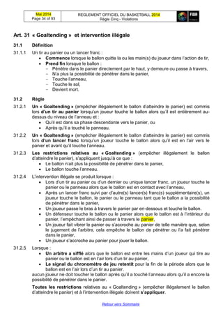 Mai 2014
Page 34 of 93
REGLEMENT OFFICIEL DU BASKETBALL 2014
Règle Cinq - Violations
Retour vers Sommaire
Art. 31 « Goaltending » et intervention illégale
31.1 Définition
31.1.1 Un tir au panier ou un lancer franc :
 Commence lorsque le ballon quitte la ou les main(s) du joueur dans l’action de tir,
 Prend fin lorsque le ballon :
- Pénètre dans le panier directement par le haut, y demeure ou passe à travers,
- N’a plus la possibilité de pénétrer dans le panier,
- Touche l’anneau,
- Touche le sol,
- Devient mort.
31.2 Règle
31.2.1 Un « Goaltending » (empêcher illégalement le ballon d’atteindre le panier) est commis
lors d’un tir au panier lorsqu’un joueur touche le ballon alors qu’il est entièrement au-
dessus du niveau de l’anneau et :
 Qu’il est dans sa phase descendante vers le panier, ou
 Après qu’il a touché le panneau.
31.2.2 Un « Goaltending » (empêcher illégalement le ballon d’atteindre le panier) est commis
lors d’un lancer franc lorsqu’un joueur touche le ballon alors qu’il est en l’air vers le
panier et avant qu’il touche l’anneau.
31.2.3 Les restrictions relatives au « Goaltending » (empêcher illégalement le ballon
d’atteindre le panier), s’appliquent jusqu’à ce que :
 Le ballon n’ait plus la possibilité de pénétrer dans le panier,
 Le ballon touche l’anneau.
31.2.4 L’intervention illégale se produit lorsque :
 Lors d’un tir au panier ou d’un dernier ou unique lancer franc, un joueur touche le
panier ou le panneau alors que le ballon est en contact avec l’anneau,
 Après un lancer franc suivi par d’autre(s) lancer(s) franc(s) supplémentaire(s), un
joueur touche le ballon, le panier ou le panneau tant que le ballon a la possibilité
de pénétrer dans le panier,
 Un joueur passe le bras à travers le panier par en-dessous et touche le ballon.
 Un défenseur touche le ballon ou le panier alors que le ballon est à l’intérieur du
panier, l’empêchant ainsi de passer à travers le panier,
 Un joueur fait vibrer le panier ou s’accroche au panier de telle manière que, selon
le jugement de l’arbitre, cela empêche le ballon de pénétrer ou l’a fait pénétrer
dans le panier,
 Un joueur s’accroche au panier pour jouer le ballon.
31.2.5 Lorsque :
 Un arbitre a sifflé alors que le ballon est entre les mains d’un joueur qui tire au
panier ou le ballon est en l’air lors d’un tir au panier,
 Le signal du chronomètre de jeu retentit pour la fin de la période alors que le
ballon est en l’air lors d’un tir au panier.
aucun joueur ne doit toucher le ballon après qu’il a touché l’anneau alors qu’il a encore la
possibilité de pénétrer dans le panier.
Toutes les restrictions relatives au « Goaltending » (empêcher illégalement le ballon
d’atteindre le panier) et à l’intervention illégale doivent s’appliquer.
 