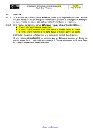 REGLEMENT OFFICIEL DU BASKETBALL 2014
Règle Cinq - Violations
Mai 2014
Page 35 of 93
Retour vers Sommaire
31.3 Sanction
31.3.1 Si la violation est commise par un attaquant, aucun point ne peut être accordé. Le ballon
doit être donné aux adversaires pour une remise en jeu dans le prolongement de la ligne
de lancer franc à moins que cela soit spécifié autrement dans le règlement.
31.3.2 Si la violation est commise par un défenseur, l’équipe attaquante est créditée de :
 1 point, s’il s'agit d'un tir de lancer franc,
 2 points, si le tir du terrain a été lâché depuis la zone de panier à 2 points,
 3 points, si le tir du terrain a été lâché depuis la zone de panier à 3 points.
L’attribution des points se fait comme si le ballon avait pénétré dans le panier.
Si une violation de goaltending est commise par un défenseur pendant un dernier ou
unique lancer franc, 1 point doit être accordé à l’équipe attaquante suivi d’une faute
technique à l’encontre du joueur défenseur.
 