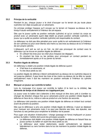 REGLEMENT OFFICIEL DU BASKETBALL 2014
Règle Six - Fautes
Mai 2014
Page 37 of 93
Retour vers Sommaire
33.2 Principe de la verticalité
Pendant le jeu, chaque joueur a le droit d’occuper sur le terrain de jeu toute place
(cylindre) non déjà occupée par un adversaire.
Ce principe protège l’espace qu’il occupe sur le terrain et l’espace au-dessus de lui
lorsqu’il saute verticalement à l’intérieur de cet espace.
Dès que le joueur quitte sa position verticale (cylindre) et qu’un contact du corps se
produit avec un adversaire ayant déjà établi sa propre position verticale (cylindre), le
joueur qui a quitté sa position verticale (cylindre) est responsable du contact.
Le défenseur ne doit pas être pénalisé pour avoir quitté le sol verticalement (à l’intérieur
de son cylindre) ou pour avoir étendu ses mains ou ses bras au-dessus de lui à l’intérieur
de son propre cylindre.
L’attaquant, qu’il soit au sol ou en l’air, ne doit pas provoquer de contact avec le
défenseur qui se trouve en position légale de défense :
 En utilisant les bras pour se créer plus d’espace (se dégager),
 En écartant les bras ou les jambes pour provoquer un contact pendant ou
immédiatement après un tir au panier du terrain.
33.3 Position légale de défense
Un défenseur a établi une position initiale légale de défense quand :
 Il fait face à un adversaire, et
 Il a les deux pieds au sol.
La position légale de défense s’étend verticalement au-dessus de lui (cylindre) depuis le
sol jusqu’au plafond. Il peut lever les bras et les mains au-dessus de sa tête ou sauter
verticalement mais il doit les maintenir en position verticale à l’intérieur du cylindre
imaginaire.
33.4 Marquer un joueur qui contrôle le ballon
Lors du marquage d’un joueur qui contrôle le ballon (il le tient ou le dribble), les
éléments de temps et de distance ne s’appliquent pas.
Le joueur avec le ballon doit s’attendre à être marqué et être donc prêt à s’arrêter ou
changer de direction chaque fois qu’un adversaire prend une position initiale légale de
défense en face de lui, même si cela se produit en une fraction de seconde.
Le défenseur doit prendre une position initiale légale de défense en évitant tout contact
avant de prendre sa position.
Dès que le défenseur a pris une position initiale légale de défense, il peut se déplacer
pour marquer son adversaire mais il ne peut pas étendre ses bras, ses épaules, ses
hanches ou ses jambes pour empêcher le dribbleur de le passer.
Pour juger une situation d’obstruction / charge (passage en force) impliquant un joueur
porteur du ballon, l’arbitre doit suivre les principes suivants :
 Le défenseur doit établir une position initiale légale de défense en faisant face au
joueur porteur du ballon en ayant les deux pieds au sol,
 Le défenseur peut rester stationnaire, sauter verticalement, se déplacer
latéralement ou vers l’arrière dans le but de maintenir la position initiale légale de
défense,
 