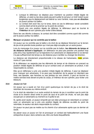 Mai 2014
Page 38 of 93
REGLEMENT OFFICIEL DU BASKETBALL 2014
Règle Six - Fautes
Retour vers Sommaire
 Lorsque le défenseur se déplace pour maintenir sa position initiale légale de
défense, un pied ou les deux pieds peuvent quitter le sol pour un bref instant aussi
longtemps que le déplacement est latéral ou vers l’arrière, mais pas en direction
du joueur porteur du ballon,
 Le contact doit avoir lieu sur le torse, dans ce cas le défenseur serait considéré
comme étant arrivé le premier sur le point de contact,
 Ayant pris une position légale de défense, le défenseur peut se tourner à
l’intérieur de son cylindre pour éviter d’être blessé.
Dans les cas décrits ci-dessus, le contact doit être considéré comme ayant été commis
par le joueur porteur du ballon.
33.5 Marquer un joueur qui ne contrôle pas le ballon
Un joueur qui ne contrôle pas le ballon a le droit de se déplacer librement sur le terrain
de jeu et de prendre toute position qui n’est pas déjà occupée par un autre joueur.
Lors du marquage d’un joueur qui ne contrôle pas le ballon, les éléments de temps et
de distance doivent s’appliquer. Un défenseur ne peut pas prendre une position trop
près et/ou trop rapidement sur la trajectoire d’un adversaire en déplacement si ce dernier
n’a pas suffisamment de temps ou de distance pour s’arrêter ou changer de direction.
La distance est directement proportionnelle à la vitesse de l’adversaire, mais jamais
moins d'1 pas normal.
Si le défenseur ne respecte pas les éléments de temps et de distance en prenant sa
position initiale légale de défense et qu’un contact avec un adversaire se produit, il est
responsable du contact.
Dès qu’un défenseur a pris une position initiale légale de défense, il peut se déplacer
pour marquer son adversaire. Il ne peut pas l’empêcher de le passer en étendant ses
bras, ses épaules, ses hanches ou ses jambes sur son chemin. Il peut se tourner ou
mettre son/ses bras devant et près du corps, à l’intérieur de son cylindre, pour éviter une
blessure.
33.6 Joueur en l’air
Un joueur qui a sauté en l’air d’un point quelconque du terrain de jeu a le droit de
retomber de nouveau au même endroit.
Il a le droit de retomber à un autre endroit du terrain de jeu à condition que le point de
chute et le chemin direct entre le point de saut et le point de chute, ne soit pas déjà
occupé par un adversaire au moment où il quitte le sol.
Si, après avoir sauté, un joueur emporté par son élan provoque en retombant un contact
avec un adversaire qui a pris une position légale de défense au-delà du point de
retombée, le sauteur est alors responsable du contact.
Un joueur ne peut pas se mettre sur le chemin d’un adversaire après que ce dernier ait
sauté.
Se placer sous un joueur en l’air et provoquer un contact est habituellement une faute
antisportive et peut, dans certains cas, être une faute disqualifiante.
 