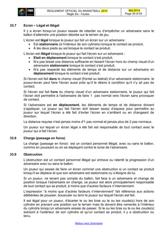 REGLEMENT OFFICIEL DU BASKETBALL 2014
Règle Six - Fautes
Mai 2014
Page 39 of 93
Retour vers Sommaire
33.7 Ecran – Légal et illégal
Il y a écran lorsqu’un joueur essaie de retarder ou d’empêcher un adversaire sans le
ballon d’atteindre une position désirée sur le terrain de jeu.
L’écran est légal lorsque le joueur qui fait un écran sur un adversaire :
 Est stationnaire (à l’intérieur de son cylindre) lorsque le contact se produit,
 A les deux pieds au sol lorsque le contact se produit.
L’écran est illégal lorsque le joueur qui fait l’écran sur un adversaire :
 Etait en déplacement lorsque le contact s’est produit,
 N’a pas laissé une distance suffisante en faisant l’écran hors du champ visuel d’un
adversaire stationnaire lorsque le contact s’est produit,
 N’a pas respecté les éléments de temps et de distance sur un adversaire en
déplacement lorsque le contact s’est produit.
Si l’écran est fait dans le champ visuel (frontal ou latéral) d’un adversaire stationnaire, le
joueur-écran peut faire l’écran aussi près qu’il le désire à condition qu’il n’y ait pas de
contact.
Si l’écran est fait hors du champ visuel d’un adversaire stationnaire, le joueur qui fait
l’écran doit permettre à l’adversaire de faire 1 pas normal vers l’écran sans provoquer
de contact.
Si l’adversaire est en déplacement, les éléments de temps et de distance doivent
s’appliquer. Le joueur qui fait l’écran doit laisser assez d’espace pour permettre au
joueur sur lequel l’écran a été fait d’éviter l’écran en s’arrêtant ou en changeant de
direction.
La distance requise n'est jamais moins d'1 pas normal et jamais plus de 2 pas normaux.
Un joueur sur lequel un écran légal a été fait est responsable de tout contact avec le
joueur qui a fait l’écran.
33.8 Charge (passage en force)
La charge (passage en force) est un contact personnel illégal, avec ou sans le ballon,
commis en poussant ou en se déplaçant contre le torse de l’adversaire.
33.9 Obstruction
L’obstruction est un contact personnel illégal qui entrave ou ralentit la progression d’un
adversaire avec ou sans le ballon.
Un joueur qui essaie de faire un écran commet une obstruction si un contact se produit
lorsqu’il se déplace et que son adversaire est stationnaire ou s’éloigne de lui.
Si un joueur, ne tenant pas compte du ballon, fait face à un adversaire et change de
position lorsque l’adversaire en change, ce joueur est alors principalement responsable
de tout contact qui se produit, à moins que d’autres facteurs n’interviennent.
L’expression “à moins que d’autres facteurs n’interviennent” fait référence aux actions
délibérées de pousser, bousculer ou tenir le joueur sur lequel l’écran est fait.
Il est légal pour un joueur, d’écarter le ou les bras ou le ou les coude(s) hors de son
cylindre en prenant une position sur le terrain mais ils doivent être ramenés à l’intérieur
du cylindre lorsqu’un adversaire essaie de passer. Si le ou les bras ou le ou les coude(s)
est/sont à l’extérieur de son cylindre et qu’un contact se produit, il y a obstruction ou
tenu.
 