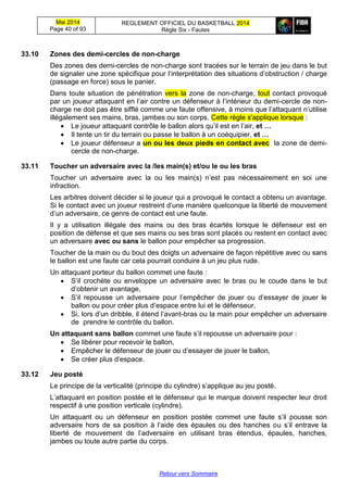 Mai 2014
Page 40 of 93
REGLEMENT OFFICIEL DU BASKETBALL 2014
Règle Six - Fautes
Retour vers Sommaire
33.10 Zones des demi-cercles de non-charge
Des zones des demi-cercles de non-charge sont tracées sur le terrain de jeu dans le but
de signaler une zone spécifique pour l‘interprétation des situations d’obstruction / charge
(passage en force) sous le panier.
Dans toute situation de pénétration vers la zone de non-charge, tout contact provoqué
par un joueur attaquant en l’air contre un défenseur à l’intérieur du demi-cercle de non-
charge ne doit pas être sifflé comme une faute offensive, à moins que l’attaquant n’utilise
illégalement ses mains, bras, jambes ou son corps. Cette règle s'applique lorsque :
 Le joueur attaquant contrôle le ballon alors qu’il est en l’air, et …
 Il tente un tir du terrain ou passe le ballon à un coéquipier, et …
 Le joueur défenseur a un ou les deux pieds en contact avec la zone de demi-
cercle de non-charge.
33.11 Toucher un adversaire avec la /les main(s) et/ou le ou les bras
Toucher un adversaire avec la ou les main(s) n’est pas nécessairement en soi une
infraction.
Les arbitres doivent décider si le joueur qui a provoqué le contact a obtenu un avantage.
Si le contact avec un joueur restreint d’une manière quelconque la liberté de mouvement
d’un adversaire, ce genre de contact est une faute.
Il y a utilisation illégale des mains ou des bras écartés lorsque le défenseur est en
position de défense et que ses mains ou ses bras sont placés ou restent en contact avec
un adversaire avec ou sans le ballon pour empêcher sa progression.
Toucher de la main ou du bout des doigts un adversaire de façon répétitive avec ou sans
le ballon est une faute car cela pourrait conduire à un jeu plus rude.
Un attaquant porteur du ballon commet une faute :
 S’il crochète ou enveloppe un adversaire avec le bras ou le coude dans le but
d’obtenir un avantage,
 S’il repousse un adversaire pour l’empêcher de jouer ou d’essayer de jouer le
ballon ou pour créer plus d’espace entre lui et le défenseur,
 Si, lors d’un dribble, il étend l’avant-bras ou la main pour empêcher un adversaire
de prendre le contrôle du ballon.
Un attaquant sans ballon commet une faute s’il repousse un adversaire pour :
 Se libérer pour recevoir le ballon,
 Empêcher le défenseur de jouer ou d’essayer de jouer le ballon,
 Se créer plus d’espace.
33.12 Jeu posté
Le principe de la verticalité (principe du cylindre) s’applique au jeu posté.
L’attaquant en position postée et le défenseur qui le marque doivent respecter leur droit
respectif à une position verticale (cylindre).
Un attaquant ou un défenseur en position postée commet une faute s’il pousse son
adversaire hors de sa position à l’aide des épaules ou des hanches ou s’il entrave la
liberté de mouvement de l’adversaire en utilisant bras étendus, épaules, hanches,
jambes ou toute autre partie du corps.
 