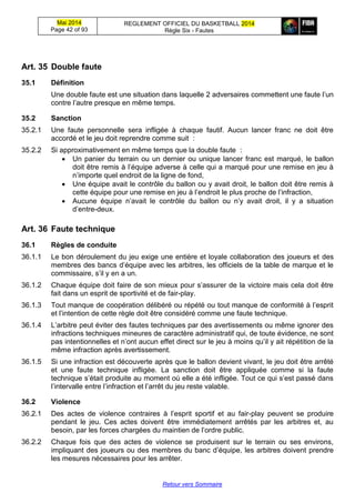Mai 2014
Page 42 of 93
REGLEMENT OFFICIEL DU BASKETBALL 2014
Règle Six - Fautes
Retour vers Sommaire
Art. 35 Double faute
35.1 Définition
Une double faute est une situation dans laquelle 2 adversaires commettent une faute l’un
contre l’autre presque en même temps.
35.2 Sanction
35.2.1 Une faute personnelle sera infligée à chaque fautif. Aucun lancer franc ne doit être
accordé et le jeu doit reprendre comme suit :
35.2.2 Si approximativement en même temps que la double faute :
 Un panier du terrain ou un dernier ou unique lancer franc est marqué, le ballon
doit être remis à l’équipe adverse à celle qui a marqué pour une remise en jeu à
n’importe quel endroit de la ligne de fond,
 Une équipe avait le contrôle du ballon ou y avait droit, le ballon doit être remis à
cette équipe pour une remise en jeu à l’endroit le plus proche de l’infraction,
 Aucune équipe n’avait le contrôle du ballon ou n’y avait droit, il y a situation
d’entre-deux.
Art. 36 Faute technique
36.1 Règles de conduite
36.1.1 Le bon déroulement du jeu exige une entière et loyale collaboration des joueurs et des
membres des bancs d’équipe avec les arbitres, les officiels de la table de marque et le
commissaire, s’il y en a un.
36.1.2 Chaque équipe doit faire de son mieux pour s’assurer de la victoire mais cela doit être
fait dans un esprit de sportivité et de fair-play.
36.1.3 Tout manque de coopération délibéré ou répété ou tout manque de conformité à l’esprit
et l’intention de cette règle doit être considéré comme une faute technique.
36.1.4 L’arbitre peut éviter des fautes techniques par des avertissements ou même ignorer des
infractions techniques mineures de caractère administratif qui, de toute évidence, ne sont
pas intentionnelles et n’ont aucun effet direct sur le jeu à moins qu’il y ait répétition de la
même infraction après avertissement.
36.1.5 Si une infraction est découverte après que le ballon devient vivant, le jeu doit être arrêté
et une faute technique infligée. La sanction doit être appliquée comme si la faute
technique s’était produite au moment où elle a été infligée. Tout ce qui s’est passé dans
l’intervalle entre l’infraction et l’arrêt du jeu reste valable.
36.2 Violence
36.2.1 Des actes de violence contraires à l’esprit sportif et au fair-play peuvent se produire
pendant le jeu. Ces actes doivent être immédiatement arrêtés par les arbitres et, au
besoin, par les forces chargées du maintien de l’ordre public.
36.2.2 Chaque fois que des actes de violence se produisent sur le terrain ou ses environs,
impliquant des joueurs ou des membres du banc d’équipe, les arbitres doivent prendre
les mesures nécessaires pour les arrêter.
 