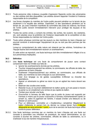 REGLEMENT OFFICIEL DU BASKETBALL 2014
Règle Six - Fautes
Mai 2014
Page 43 of 93
Retour vers Sommaire
36.2.3 Toute personne citée ci-dessus coupable d’agression flagrante contre des adversaires
ou des arbitres doit être disqualifiée. Les arbitres doivent rapporter l’incident à l’instance
responsable de la compétition.
36.2.4 Les forces chargées du maintien de l’ordre public peuvent pénétrer sur le terrain de jeu
seulement à la requête des arbitres. Cependant, si des spectateurs pénètrent sur le
terrain de jeu avec l’intention manifeste de commettre des actes de violence, les forces
de l’ordre public doivent immédiatement intervenir pour protéger les équipes et les
arbitres.
36.2.5 Toutes les autres zones, y compris les entrées, les sorties, les couloirs, les vestiaires,
etc, sont placées sous la juridiction de l’instance responsable de la compétition et des
forces responsables du maintien de l’ordre public.
36.2.6 Toute action physique commise par les joueurs ou des membres du banc d’équipe qui
pourrait conduire à endommager l’équipement de jeu ne doit pas être permise par les
arbitres.
Lorsqu’un comportement de cette nature est observé par les arbitres, l’entraîneur de
l’équipe fautive doit immédiatement recevoir un avertissement.
Si cette action se reproduit, une faute technique doit être immédiatement infligée à la ou
aux personne(s) impliquées.
36.3 Définition
36.3.1 Une faute technique est une faute de comportement de joueur sans contact
comprenant mais non limitée aux faits de :
 Ignorer les avertissements donnés par les arbitres,
 Toucher irrespectueusement les arbitres, le commissaire, les officiels de table, les
personnes du banc d’équipe
 S’adresser irrespectueusement aux arbitres, au commissaire, aux officiels de
table, aux membres du banc d’équipe ou aux adversaires,
 User d’un langage ou de gestes susceptibles d’offenser ou d’exciter les
spectateurs,
 Agacer un adversaire ou gêner sa vision du jeu en agitant les mains devant ses
yeux,
 Balancer des coudes avec excès,
 Retarder le jeu en touchant délibérément le ballon après qu’il est passé à travers
le panier ou en empêchant une remise en jeu rapide du ballon.
 Tomber pour simuler une faute,
 S’accrocher à l’anneau de telle façon que le poids du joueur est supporté par
l’anneau à moins que le joueur s’accroche à l’anneau momentanément après un
smash ou, selon le jugement de l’arbitre, il essaie d’éviter une blessure ou de
blesser un autre joueur,
 Pour un défenseur, commettre un « Goaltending » (empêcher illégalement le
ballon d’atteindre le panier) lors du dernier ou unique lancer franc. L’équipe
attaquante se verra accorder 1 point, suivi de la sanction de faute technique sifflée
contre le joueur défenseur.
36.3.2 Une faute technique commise par un membre du banc d’équipe est une faute qui
consiste à commettre une infraction de procédure, de nature administrative, ou qui
consiste à toucher les arbitres, commissaire, officiels de table ou adversaires, ou à
s'adresser à eux de manière irrespectueuse.
 