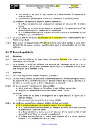 REGLEMENT OFFICIEL DU BASKETBALL 2014
Règle Six - Fautes
Mai 2014
Page 45 of 93
Retour vers Sommaire
 Une remise en jeu dans le prolongement de la ligne médiane, à l’opposé de la
table de marque,
 Un entre-deux dans le cercle central pour commencer la première période.
Le nombre de lancers francs accordés doit être comme suit :
 Si la faute est commise sur un joueur qui n’est pas en action de tir : 2 lancers
francs.
 Si la faute est commise sur un joueur en action de tir : le panier compte s’il est
réussi et il est accordé 1 lancer franc en supplément.
 Si la faute est commise sur un joueur en action de tir et que le panier est n'est pas
marqué : 2 ou 3 lancers francs.
37.2.3 Un joueur doit être disqualifié pour le reste de la rencontre lorsqu’il est sanctionné de 2
fautes antisportives.
37.2.4 Si un joueur est disqualifié selon l’Art.37.2.3, la faute antisportive doit être la seule à être
sanctionnée et aucune sanction supplémentaire pour la disqualification ne doit être
exécutée.
Art. 38 Faute disqualifiante
38.1 Définition
38.1.1 Une faute disqualifiante est toute action antisportive flagrante d'un joueur ou d’un
membre du banc d’équipe.
38.1.2 Un entraîneur qui a été disqualifié doit être remplacé par l’entraîneur adjoint inscrit sur la
feuille de marque. S’il n’y a pas d’entraîneur adjoint inscrit sur la feuille de marque, il doit
être remplacé par le capitaine (CAP).
38.2 Sanction
38.2.1 Une faute disqualifiante doit être infligée au joueur fautif.
38.2.2 Chaque fois qu’un fautif est disqualifié en conformité selon les articles correspondants de
ce règlement, il doit se rendre et demeurer dans le vestiaire de son équipe pour toute la
durée de la rencontre ou, s’il le désire, il peut quitter le bâtiment.
38.2.3 Un ou des lancer(s) franc(s) doivent être accordés :
 A tout adversaire désigné par l’entraîneur en cas de faute sans contact,
 Au joueur sur lequel la faute a été commise en cas de contact.
suivi(s) de :
 Une remise en jeu dans le prolongement de la ligne médiane, à l’opposé de la
table de marque,
 Un entre-deux pour commencer la première période.
38.2.4 Le nombre de lancers francs accordés doit être attribué comme suit :
 Si la faute commise est une faute sans contact : 2 lancers-francs
 Si la faute est commise sur un joueur qui n’est pas en action de tir ou si c’est une
faute technique : 2 lancers francs,
 Si la faute est commise sur un joueur en action de tir : le panier compte s’il est
réussi et 1 lancer franc est accordé en supplément,
 Si la faute est commise sur un joueur tirant au panier et si le panier n'est pas
marqué : 2 ou 3 lancers francs sont accordés.
 