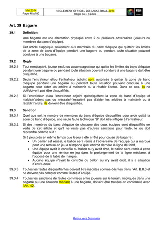 Mai 2014
Page 46 of 93
REGLEMENT OFFICIEL DU BASKETBALL 2014
Règle Six - Fautes
Retour vers Sommaire
Art. 39 Bagarre
39.1 Définition
Une bagarre est une altercation physique entre 2 ou plusieurs adversaires (joueurs ou
membres du banc d’équipe).
Cet article s’applique seulement aux membres du banc d’équipe qui quittent les limites
de la zone de banc d’équipe pendant une bagarre ou pendant toute situation pouvant
conduire à une bagarre.
39.2 Règle
39.2.1 Tout remplaçant, joueur exclu ou accompagnateur qui quitte les limites du banc d’équipe
pendant une bagarre ou pendant toute situation pouvant conduire à une bagarre doit être
disqualifié.
39.2.2 Seuls l’entraîneur et/ou l’entraîneur adjoint sont autorisés à quitter la zone de banc
d’équipe pendant une bagarre ou pendant toute situation pouvant conduire à une
bagarre pour aider les arbitre à maintenir ou à rétablir l’ordre. Dans ce cas, ils ne
doit/doivent pas être disqualifiés.
39.2.3 Si l’entraîneur et/ou l’entraîneur adjoint quitte/quittent la zone de banc d’équipe et
n’aide/n’aident pas ou n’essaie/n’essaient pas d’aider les arbitres à maintenir ou à
rétablir l’ordre, ils doivent être disqualifiés.
39.3 Sanction
39.3.1 Quel que soit le nombre de membres du banc d’équipe disqualifiés pour avoir quitté la
zone de banc d’équipe, une seule faute technique “B” doit être infligée à l’entraîneur.
39.3.2 Si des membres du banc d’équipe de chacune des deux équipes sont disqualifiés en
vertu de cet article et qu’il ne reste pas d’autres sanctions pour faute, le jeu doit
reprendre comme suit :
Si à peu près en même temps que le jeu a été arrêté pour cause de bagarre :
 Un panier est réussi, le ballon sera remis à l’adversaire de l’équipe qui a marqué
pour une remise en jeu à n’importe quel endroit derrière la ligne de fond,
 Une équipe avait le contrôle du ballon ou y avait droit, le ballon sera remis à cette
équipe pour une remise en jeu dans le prolongement de la ligne médiane, à
l’opposé de la table de marque,
 Aucune équipe n'avait le contrôle du ballon ou n’y avait droit, il y a situation
d’entre-deux.
39.3.3 Toutes les fautes disqualifiantes doivent être inscrites comme décrites dans l’Art. B.8.3 et
ne doivent pas compter comme fautes d’équipe.
39.3.4 Toutes les sanctions de fautes commises entre joueurs sur le terrain, impliqués dans une
bagarre ou une situation menant à une bagarre, doivent être traitées en conformité avec
l’Art. 42.
 