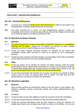 REGLEMENT OFFICIEL DU BASKETBALL 2014
Règle Sept – Dispositions Générales
Mai 2014
Page 47 of 93
Retour vers Sommaire
REGLE SEPT - DISPOSITIONS GENERALES
Art. 40 - 5 fautes d'un joueur
40.1 Un joueur qui a commis 5 fautes doit en être informé par un arbitre et doit quitter le jeu
immédiatement. Il doit être remplacé dans les 30 secondes.
40.2 Une faute commise par un joueur qui avait préalablement commis 5 fautes est
considérée comme étant une faute de joueur éliminé. Elle doit être infligée et être inscrite
sur la feuille de marque au compte de l’entraîneur ("B").
Art. 41 Sanction de fautes d’équipe
41.1 Définition
41.1.1 Une faute d’équipe est une faute personnelle, antisportive, technique ou disqualifiante
commise par un joueur. L’équipe est en situation de sanction de faute d’équipe
lorsqu’elle a commis 4 fautes d’équipe au cours d’une période.
41.1.2 Toutes les fautes d’équipe commises pendant un intervalle de jeu doivent être
considérées comme étant commise au cours de la période ou de la prolongation
suivante.
41.1.3 Toutes les fautes d’équipe commises pendant une prolongation doivent être considérées
comme étant commise au cours de la quatrième période.
41.2 Règle
41.2.1 Lorsqu’une équipe est en situation de sanction de fautes d’équipe, toutes les fautes
personnelles de joueur ultérieurement commises sur un joueur qui n’est pas en action de
tir doivent être sanctionnées par 2 lancers francs à la place d’une remise en jeu. Le
joueur contre lequel la faute a été commise doit tirer les lancers francs.
41.2.2 Si une faute personnelle est commise par un joueur de l’équipe qui contrôle le ballon
vivant ou par un joueur de l’équipe ayant droit au ballon, une telle faute doit être
sanctionnée par une remise en jeu pour les adversaires.
Art. 42 Situations spéciales
42.1 Définition
Dans la même période de chronomètre arrêté qui suit une faute ou une violation, des
situations spéciales peuvent s’accumuler lorsque des fautes supplémentaires sont
commises.
42.2 Procédure
42.2.1 Toutes les fautes doivent être infligées et toutes les sanctions doivent être identifiées.
42.2.2 L’ordre dans lequel toutes les infractions ont été commises doit être déterminé.
42.2.3 Toutes les sanctions identiques contre les deux équipes et toutes les sanctions de
double faute doivent être annulées dans l'ordre où elles ont été sifflées. Une fois les
 
