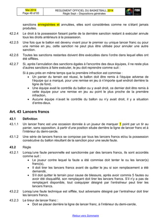 Mai 2014
Page 48 of 93
REGLEMENT OFFICIEL DU BASKETBALL 2014
Règle Sept – Dispositions générales
Retour vers Sommaire
sanctions enregistrées et annulées, elles sont considérées comme ne s’étant jamais
produites.
42.2.4 Le droit à la possession faisant partie de la dernière sanction restant à exécuter annule
tous les droits antérieurs à la possession.
42.2.5 Une fois que le ballon est devenu vivant pour le premier ou unique lancer franc ou pour
une remise en jeu, cette sanction ne peut plus être utilisée pour annuler une autre
sanction.
42.2.6 Toutes les sanctions restantes doivent être exécutées dans l’ordre dans lequel elles ont
été sifflées.
42.2.7 Si, après l’annulation des sanctions égales à l’encontre des deux équipes, il ne reste plus
d’autres sanctions à faire exécuter, le jeu doit reprendre comme suit :
Si à peu près en même temps que la première infraction est commise :
 Un panier du terrain est réussi, le ballon doit être remis à l’équipe adverse de
l’équipe qui a marqué, pour une remise en jeu à n’importe quel endroit derrière la
ligne de fond,
 Une équipe avait le contrôle du ballon ou y avait droit, ce dernier doit être remis à
cette équipe pour une remise en jeu au point le plus proche de la première
infraction,
 Aucune équipe n’avait le contrôle du ballon ou n’y avait droit, il y a situation
d’entre-deux.
Art. 43 Lancers francs
43.1 Définition
43.1.1 Un lancer franc est une occasion donnée à un joueur de marquer 1 point par un tir au
panier, sans opposition, à partir d’une position située derrière la ligne de lancer franc et à
l’intérieur du demi-cercle.
43.1.2 Une série de lancers francs se compose par tous les lancers francs et/ou la possession
consécutive du ballon résultant de la sanction pour une seule faute.
43.2 Règle
43.2.1 Lorsqu’une faute personnelle est sanctionnée par des lancers francs, ils sont accordés
comme suit :
 Le joueur contre lequel la faute a été commise doit tenter le ou les lancer(s)
franc(s),
 Il doit tirer les lancers francs avant de quitter le jeu si son remplacement a été
demandé,
 S’il doit quitter le terrain pour cause de blessure, après avoir commis 5 fautes ou
avoir été disqualifié, son remplaçant doit tirer les lancers francs. S’il n’y a pas de
remplaçant disponible, tout coéquipier désigné par l’entraîneur peut tirer les
lancers francs.
43.2.2 Lorsqu’une faute technique est sifflée, tout adversaire désigné par l’entraîneur doit tirer
les lancers francs.
43.2.3 Le tireur de lancer franc :
 Doit se placer derrière la ligne de lancer franc, à l’intérieur du demi-cercle,
 