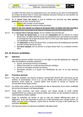 Mai 2014
Page 50 of 93
REGLEMENT OFFICIEL DU BASKETBALL 2014
Règle Sept – Dispositions générales
Retour vers Sommaire
Le ballon doit être remis aux adversaires pour une remise en jeu dans le prolongement
de la ligne de lancer franc à moins que d’autre(s) lancer(s) franc(s) ou une sanction de
possession doit/doivent être exécuté(s).
43.3.2 Si un lancer franc est réussi et que la violation est commise par tout autre(s)
joueur(s) que le tireur de lancer franc :
 Le point doit compter s’il est marqué,
 La ou les violation(s) doit(vent) être ignorée(s).
Dans le cas d'un dernier ou unique tir de lancer franc, le ballon doit être accordé à
l'adversaire pour une remise en jeu depuis n'importe quel point de la ligne de fond.
43.3.3 Si un lancer franc n’est pas réussi, et si la violation est commise par :
 Un tireur de lancer-franc ou un de ses coéquipiers lors du dernier ou unique
lancer franc, le ballon doit être remis aux adversaires pour une remise en jeu dans
le prolongement de la ligne de lancer franc à moins que cette équipe ait le droit à
une possession ultérieure,
 Un adversaire au tireur de lancer franc, un lancer franc de remplacement doit être
accordé au tireur de lancer franc,
 Les deux équipes, lors du dernier ou unique lancer franc, il y a situation d’entre-
deux.
Art. 44 Erreurs rectifiables
44.1 Définition
Les arbitres peuvent rectifier une erreur si une règle n’a pas été appliquée par mégarde
dans les situations suivantes seulement :
 Accord de lancer(s) franc(s) immérité(s),
 Défaut d’accorder un ou des lancer(s) franc(s) mérité(s),
 Accord ou annulation erronée de point(s),
 Permission donnée à un joueur non bénéficiaire de tirer un ou des lancer(s)
(francs).
44.2 Procédure générale
44.2.1 Pour être rectifiées, les erreurs ci-dessus mentionnées doivent être reconnues par les
arbitres, le commissaire, s’il en a un, ou les officiels de la table avant que le ballon
devienne vivant après le premier ballon mort suivant la remise en marche du
chronomètre de jeu après l’erreur.
44.2.2 Un arbitre peut arrêter le jeu immédiatement dès la découverte d’une erreur rectifiable
tant qu’aucune équipe n’est désavantagée.
44.2.3 Toute faute commise, tout point marqué, tout temps écoulé et toute activité
supplémentaire qui aurait pu se produire après que l’erreur se soit produite et avant sa
reconnaissance restent valables.
44.2.4 Après la correction de l’erreur et sauf si cela est indiqué différemment dans ce
règlement, le jeu doit reprendre au point où il a été interrompu pour corriger l’erreur. Le
ballon doit être remis à l’équipe y ayant droit au moment où le jeu a été arrêté pour la
correction de l’erreur.
44.2.5 Une fois que l’erreur qui demeure rectifiable a été découverte :
 