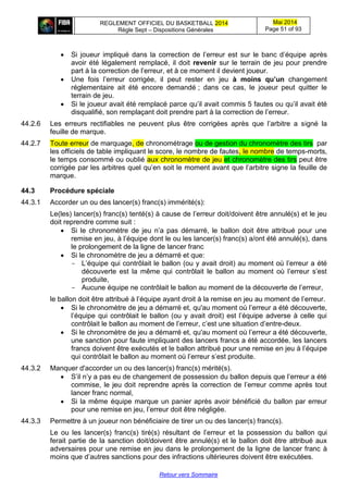 REGLEMENT OFFICIEL DU BASKETBALL 2014
Règle Sept – Dispositions Générales
Mai 2014
Page 51 of 93
Retour vers Sommaire
 Si joueur impliqué dans la correction de l’erreur est sur le banc d’équipe après
avoir été légalement remplacé, il doit revenir sur le terrain de jeu pour prendre
part à la correction de l’erreur, et à ce moment il devient joueur.
 Une fois l’erreur corrigée, il peut rester en jeu à moins qu’un changement
réglementaire ait été encore demandé ; dans ce cas, le joueur peut quitter le
terrain de jeu.
 Si le joueur avait été remplacé parce qu’il avait commis 5 fautes ou qu’il avait été
disqualifié, son remplaçant doit prendre part à la correction de l’erreur.
44.2.6 Les erreurs rectifiables ne peuvent plus être corrigées après que l’arbitre a signé la
feuille de marque.
44.2.7 Toute erreur de marquage, de chronométrage ou de gestion du chronomètre des tirs par
les officiels de table impliquant le score, le nombre de fautes, le nombre de temps-morts,
le temps consommé ou oublié aux chronomètre de jeu et chronomètre des tirs peut être
corrigée par les arbitres quel qu’en soit le moment avant que l’arbitre signe la feuille de
marque.
44.3 Procédure spéciale
44.3.1 Accorder un ou des lancer(s) franc(s) immérité(s):
Le(les) lancer(s) franc(s) tenté(s) à cause de l’erreur doit/doivent être annulé(s) et le jeu
doit reprendre comme suit :
 Si le chronomètre de jeu n’a pas démarré, le ballon doit être attribué pour une
remise en jeu, à l’équipe dont le ou les lancer(s) franc(s) a/ont été annulé(s), dans
le prolongement de la ligne de lancer franc
 Si le chronomètre de jeu a démarré et que:
- L’équipe qui contrôlait le ballon (ou y avait droit) au moment où l’erreur a été
découverte est la même qui contrôlait le ballon au moment où l’erreur s’est
produite,
- Aucune équipe ne contrôlait le ballon au moment de la découverte de l’erreur,
le ballon doit être attribué à l’équipe ayant droit à la remise en jeu au moment de l’erreur.
 Si le chronomètre de jeu a démarré et, qu'au moment où l’erreur a été découverte,
l’équipe qui contrôlait le ballon (ou y avait droit) est l’équipe adverse à celle qui
contrôlait le ballon au moment de l’erreur, c’est une situation d’entre-deux.
 Si le chronomètre de jeu a démarré et, qu'au moment où l’erreur a été découverte,
une sanction pour faute impliquant des lancers francs a été accordée, les lancers
francs doivent être exécutés et le ballon attribué pour une remise en jeu à l’équipe
qui contrôlait le ballon au moment où l’erreur s’est produite.
44.3.2 Manquer d'accorder un ou des lancer(s) franc(s) mérité(s).
 S’il n’y a pas eu de changement de possession du ballon depuis que l’erreur a été
commise, le jeu doit reprendre après la correction de l’erreur comme après tout
lancer franc normal,
 Si la même équipe marque un panier après avoir bénéficié du ballon par erreur
pour une remise en jeu, l’erreur doit être négligée.
44.3.3 Permettre à un joueur non bénéficiaire de tirer un ou des lancer(s) franc(s).
Le ou les lancer(s) franc(s) tiré(s) résultant de l’erreur et la possession du ballon qui
ferait partie de la sanction doit/doivent être annulé(s) et le ballon doit être attribué aux
adversaires pour une remise en jeu dans le prolongement de la ligne de lancer franc à
moins que d’autres sanctions pour des infractions ultérieures doivent être exécutées.
 