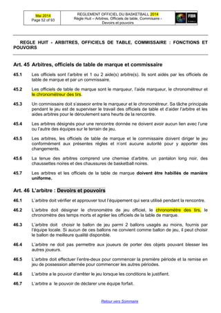 Mai 2014
Page 52 of 93
REGLEMENT OFFICIEL DU BASKETBALL 2014
Règle Huit – Arbitres, Officiels de table, Commisaire -
Devoirs et pouvoirs
Retour vers Sommaire
REGLE HUIT - ARBITRES, OFFICIELS DE TABLE, COMMISSAIRE : FONCTIONS ET
POUVOIRS
Art. 45 Arbitres, officiels de table de marque et commissaire
45.1 Les officiels sont l’arbitre et 1 ou 2 aide(s) arbitre(s). Ils sont aidés par les officiels de
table de marque et par un commissaire.
45.2 Les officiels de table de marque sont le marqueur, l’aide marqueur, le chronométreur et
le chronométreur des tirs.
45.3 Un commissaire doit s’asseoir entre le marqueur et le chronométreur. Sa tâche principale
pendant le jeu est de superviser le travail des officiels de table et d’aider l’arbitre et les
aides arbitres pour le déroulement sans heurts de la rencontre.
45.4 Les arbitres désignés pour une rencontre donnée ne doivent avoir aucun lien avec l’une
ou l’autre des équipes sur le terrain de jeu.
45.5 Les arbitres, les officiels de table de marque et le commissaire doivent diriger le jeu
conformément aux présentes règles et n’ont aucune autorité pour y apporter des
changements.
45.6 La tenue des arbitres comprend une chemise d’arbitre, un pantalon long noir, des
chaussettes noires et des chaussures de basketball noires.
45.7 Les arbitres et les officiels de la table de marque doivent être habillés de manière
uniforme.
Art. 46 L’arbitre : Devoirs et pouvoirs
46.1 L’arbitre doit vérifier et approuver tout l’équipement qui sera utilisé pendant la rencontre.
46.2 L’arbitre doit désigner le chronomètre de jeu officiel, le chronomètre des tirs, le
chronomètre des temps morts et agréer les officiels de la table de marque.
46.3 L’arbitre doit choisir le ballon de jeu parmi 2 ballons usagés au moins, fournis par
l’équipe locale. Si aucun de ces ballons ne convient comme ballon de jeu, il peut choisir
le ballon de meilleure qualité disponible.
46.4 L’arbitre ne doit pas permettre aux joueurs de porter des objets pouvant blesser les
autres joueurs.
46.5 L’arbitre doit effectuer l’entre-deux pour commencer la première période et la remise en
jeu de possession alternée pour commencer les autres périodes.
46.6 L’arbitre a le pouvoir d’arrêter le jeu lorsque les conditions le justifient.
46.7 L’arbitre a le pouvoir de déclarer une équipe forfait.
 