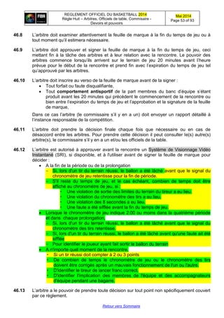 REGLEMENT OFFICIEL DU BASKETBALL 2014
Règle Huit – Arbitres, Officiels de table, Commisaire -
Devoirs et pouvoirs
Mai 2014
Page 53 of 93
Retour vers Sommaire
46.8 L’arbitre doit examiner attentivement la feuille de marque à la fin du temps de jeu ou à
tout moment qu’il estimera nécessaire.
46.9 L’arbitre doit approuver et signer la feuille de marque à la fin du temps de jeu, ceci
mettant fin à la tâche des arbitres et à leur relation avec la rencontre. Le pouvoir des
arbitres commence lorsqu’ils arrivent sur le terrain de jeu 20 minutes avant l’heure
prévue pour le début de la rencontre et prend fin avec l’expiration du temps de jeu tel
qu’approuvé par les arbitres.
46.10 L’arbitre doit inscrire au verso de la feuille de marque avant de la signer :
 Tout forfait ou faute disqualifiante,
 Tout comportement antisportif de la part membres du banc d’équipe s’étant
produit avant les 20 minutes qui précèdent le commencement de la rencontre ou
bien entre l’expiration du temps de jeu et l’approbation et la signature de la feuille
de marque,
Dans ce cas l’arbitre (le commissaire s’il y en a un) doit envoyer un rapport détaillé à
l’instance responsable de la compétition.
46.11 L’arbitre doit prendre la décision finale chaque fois que nécessaire ou en cas de
désaccord entre les arbitres. Pour prendre cette décision il peut consulter le(s) autre(s)
arbitre(s), le commissaire s’il y en a un et/ou les officiels de la table.
46.12 L’arbitre est autorisé à approuver avant la rencontre un Système de Visionnage Vidéo
Instantané (SRI), si disponible, et à l'utiliser avant de signer la feuille de marque pour
décider :
 A la fin de la période ou de la prolongation
- Si, lors d'un tir du terrain réussi, le ballon a été lâché avant que le signal du
chronomètre de jeu retentisse pour la fin de période.
- S'il reste du temps de jeu, et le cas échéant, combien de temps doit être
affiché au chronomètre de jeu, si :
 Une violation de sortie des limites du terrain du tireur a eu lieu.
 Une violation du chronomètre des tirs a eu lieu.
 Une violation des 8 secondes a eu lieu.
 Une faute a été sifflée avant la fin du temps de jeu.
 Lorsque le chronomètre de jeu indique 2:00 ou moins dans la quatrième période
et dans chaque prolongation,
- Si, lors d'un tir du terrain réussi, le ballon a été lâché avant que le signal du
chronomètre des tirs retentisse.
- Si, lors d'un tir du terrain réussi, le ballon a été lâché avant qu'une faute ait été
sifflée
- Pour identifier le joueur ayant fait sortir le ballon du terrain
 A n'importe quel moment de la rencontre,
 Si un tir réussi doit compter à 2 ou 3 points
 De combien de temps le chronomètre de jeu ou le chronomètre des tirs
doivent être corrigés après un mauvais fonctionnement de l'un ou l'autre.
 D'identifier le tireur de lancer franc correct.
 D'identifier l'implication des membres de l'équipe et des accompagnateurs
d'équipe pendant une bagarre.
46.13 L’arbitre a le pouvoir de prendre toute décision sur tout point non spécifiquement couvert
par ce règlement.
 
