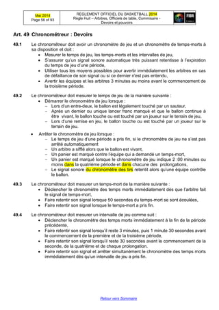 Mai 2014
Page 56 of 93
REGLEMENT OFFICIEL DU BASKETBALL 2014
Règle Huit – Arbitres, Officiels de table, Commisaire -
Devoirs et pouvoirs
Retour vers Sommaire
Art. 49 Chronométreur : Devoirs
49.1 Le chronométreur doit avoir un chronomètre de jeu et un chronomètre de temps-morts à
sa disposition et doit :
 Mesurer le temps de jeu, les temps-morts et les intervalles de jeu,
 S’assurer qu’un signal sonore automatique très puissant retentisse à l’expiration
du temps de jeu d’une période,
 Utiliser tous les moyens possibles pour avertir immédiatement les arbitres en cas
de défaillance de son signal ou si ce dernier n'est pas entendu,
 Avertir les équipes et les arbitres 3 minutes au moins avant le commencement de
la troisième période.
49.2 Le chronométreur doit mesurer le temps de jeu de la manière suivante :
 Démarrer le chronomètre de jeu lorsque :
- Lors d’un entre-deux, le ballon est légalement touché par un sauteur,
- Après un dernier ou unique lancer franc manqué et que le ballon continue à
être vivant, le ballon touche ou est touché par un joueur sur le terrain de jeu,
- Lors d’une remise en jeu, le ballon touche ou est touché par un joueur sur le
terrain de jeu.
 Arrêter le chronomètre de jeu lorsque :
- Le temps de jeu d’une période a pris fin, si le chronomètre de jeu ne s’est pas
arrêté automatiquement
- Un arbitre a sifflé alors que le ballon est vivant,
- Un panier est marqué contre l’équipe qui a demandé un temps-mort,
- Un panier est marqué lorsque le chronomètre de jeu indique 2 :00 minutes ou
moins dans la quatrième période et dans chacune des prolongations,
- Le signal sonore du chronomètre des tirs retentit alors qu’une équipe contrôle
le ballon.
49.3 Le chronométreur doit mesurer un temps-mort de la manière suivante :
 Déclencher le chronomètre des temps morts immédiatement dès que l’arbitre fait
le signal de temps-mort,
 Faire retentir son signal lorsque 50 secondes du temps-mort se sont écoulées,
 Faire retentir son signal lorsque le temps-mort a pris fin.
49.4 Le chronométreur doit mesurer un intervalle de jeu comme suit :
 Déclencher le chronomètre des temps morts immédiatement à la fin de la période
précédente,
 Faire retentir son signal lorsqu’il reste 3 minutes, puis 1 minute 30 secondes avant
le commencement de la première et de la troisième période,
 Faire retentir son signal lorsqu’il reste 30 secondes avant le commencement de la
seconde, de la quatrième et de chaque prolongation.
 Faire retentir son signal et arrêter simultanément le chronomètre des temps morts
immédiatement dès qu’un intervalle de jeu a pris fin.
 