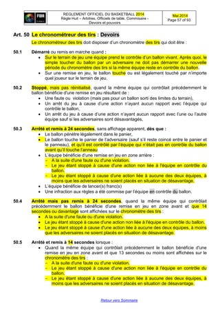 REGLEMENT OFFICIEL DU BASKETBALL 2014
Règle Huit – Arbitres, Officiels de table, Commisaire -
Devoirs et pouvoirs
Mai 2014
Page 57 of 93
Retour vers Sommaire
Art. 50 Le chronométreur des tirs : Devoirs
Le chronométreur des tirs doit disposer d’un chronomètre des tirs qui doit être :
50.1 Démarré ou remis en marche quand :
 Sur le terrain de jeu une équipe prend le contrôle d’un ballon vivant. Après quoi, le
simple toucher du ballon par un adversaire ne doit pas démarrer une nouvelle
période du chronomètre des tirs si la même équipe reste en contrôle du ballon.
 Sur une remise en jeu, le ballon touche ou est légalement touché par n’importe
quel joueur sur le terrain de jeu.
50.2 Stoppé, mais pas réinitialisé, quand la même équipe qui contrôlait précédemment le
ballon bénéficie d'une remise en jeu résultant de :
 Une faute ou violation (mais pas pour un ballon sorti des limites du terrain),
 Un arrêt du jeu à cause d’une action n’ayant aucun rapport avec l’équipe qui
contrôle le ballon,
 Un arrêt du jeu à cause d’une action n’ayant aucun rapport avec l’une ou l’autre
équipe sauf si les adversaires sont désavantagés,
50.3 Arrêté et remis à 24 secondes, sans affichage apparent, dès que :
 Le ballon pénètre légalement dans le panier,
 Le ballon touche le panier de l’adversaire (sauf s’il reste coincé entre le panier et
le panneau), et qu’il est contrôlé par l’équipe qui n’était pas en contrôle du ballon
avant qu’il touche l’anneau
 L’équipe bénéficie d’une remise en jeu en zone arrière :
- A la suite d'une faute ou d'une violation.
- Le jeu étant stoppé à cause d'une action non liée à l'équipe en contrôle du
ballon.
- Le jeu étant stoppé à cause d'une action liée à aucune des deux équipes, à
moins que les adversaires ne soient placés en situation de désavantage.
 L’équipe bénéficie de lancer(s) franc(s)
 Une infraction aux règles a été commise par l’équipe en contrôle du ballon.
50.4 Arrêté mais pas remis à 24 secondes, quand la même équipe qui contrôlait
précédemment le ballon bénéficie d'une remise en jeu en zone avant et que 14
secondes ou davantage sont affichées sur le chronomètre des tirs :
 A la suite d'une faute ou d'une violation.
 Le jeu étant stoppé à cause d'une action non liée à l'équipe en contrôle du ballon.
 Le jeu étant stoppé à cause d'une action liée à aucune des deux équipes, à moins
que les adversaires ne soient placés en situation de désavantage.
50.5 Arrêté et remis à 14 secondes lorsque :
 Quand la même équipe qui contrôlait précédemment le ballon bénéficie d'une
remise en jeu en zone avant et que 13 secondes ou moins sont affichées sur le
chronomètre des tirs :
- A la suite d'une faute ou d'une violation.
- Le jeu étant stoppé à cause d'une action non liée à l'équipe en contrôle du
ballon.
- Le jeu étant stoppé à cause d'une action liée à aucune des deux équipes, à
moins que les adversaires ne soient placés en situation de désavantage.
 