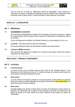 Mai 2014
Page 6 of 93
REGLEMENT OFFICIEL DU BASKETBALL 2014
Règle Deux – Terrain et équipement
Retour vers Sommaire
Tout au long de ce texte du “Règlement officiel de Basketball”, toute référence à
l’entraîneur, au joueur, à l’arbitre etc. exprimée au genre masculin doit, évidemment, être
entendue aussi au genre féminin. Cette formulation a été choisie par commodité.
REGLE UN – LA RENCONTRE
Art. 1 Définitions
1.1 La rencontre de basketball
Une rencontre de Basketball se dispute entre 2 équipes de 5 joueurs chacune. L’objectif
de chaque équipe est de marquer dans le panier de l’adversaire et d’empêcher celui-ci
de marquer.
Le jeu est dirigé par les arbitres, les officiels de table et un commissaire s’il y en a un.
1.2 Le panier : son propre panier et celui de l’adversaire
Une équipe attaque le panier de l’adversaire et défend son propre panier.
1.3 Vainqueur d'une rencontre
Une rencontre est gagnée par l’équipe qui a marqué le plus grand nombre de points à
l’expiration du temps de jeu.
REGLE DEUX - TERRAIN ET EQUIPEMENT
Art. 2 Le terrain
2.1 Le terrain de jeu
Le terrain de jeu est une surface plane et dure, libre de tout obstacle (Figure 1) aux
dimensions de 28 mètres de long sur 15 mètres de large, ces mesures étant prises du
bord intérieur des lignes délimitant le terrain.
2.2 Zone arrière
La zone arrière d’une équipe consiste en son propre panier, la face interne du panneau
ainsi que la partie du terrain délimitée par la ligne de fond derrière leur propre panier, les
lignes de touche et la ligne médiane.
2.3 Zone avant
La zone avant d’une équipe consiste dans le panier de l’adversaire, la face interne du
panneau de l’adversaire, par la ligne de fond derrière le panneau de l’adversaire, les
lignes de touche et le bord interne de la ligne médiane le plus proche du panier de
l’adversaire.
 