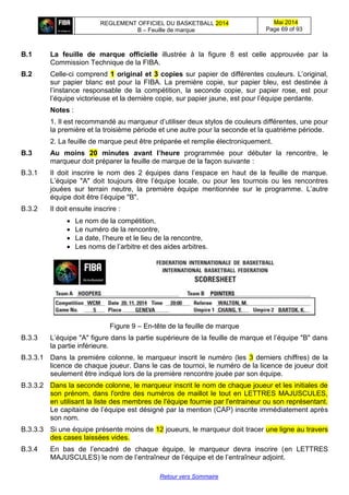 REGLEMENT OFFICIEL DU BASKETBALL 2014
B – Feuille de marque
Mai 2014
Page 69 of 93
Retour vers Sommaire
B.1 La feuille de marque officielle illustrée à la figure 8 est celle approuvée par la
Commission Technique de la FIBA.
B.2 Celle-ci comprend 1 original et 3 copies sur papier de différentes couleurs. L’original,
sur papier blanc est pour la FIBA. La première copie, sur papier bleu, est destinée à
l’instance responsable de la compétition, la seconde copie, sur papier rose, est pour
l’équipe victorieuse et la dernière copie, sur papier jaune, est pour l’équipe perdante.
Notes :
1. Il est recommandé au marqueur d’utiliser deux stylos de couleurs différentes, une pour
la première et la troisième période et une autre pour la seconde et la quatrième période.
2. La feuille de marque peut être préparée et remplie électroniquement.
B.3 Au moins 20 minutes avant l’heure programmée pour débuter la rencontre, le
marqueur doit préparer la feuille de marque de la façon suivante :
B.3.1 Il doit inscrire le nom des 2 équipes dans l’espace en haut de la feuille de marque.
L’équipe "A" doit toujours être l’équipe locale, ou pour les tournois ou les rencontres
jouées sur terrain neutre, la première équipe mentionnée sur le programme. L’autre
équipe doit être l’équipe "B".
B.3.2 Il doit ensuite inscrire :
 Le nom de la compétition,
 Le numéro de la rencontre,
 La date, l’heure et le lieu de la rencontre,
 Les noms de l’arbitre et des aides arbitres.
Figure 9 – En-tête de la feuille de marque
B.3.3 L’équipe "A" figure dans la partie supérieure de la feuille de marque et l’équipe "B" dans
la partie inférieure.
B.3.3.1 Dans la première colonne, le marqueur inscrit le numéro (les 3 derniers chiffres) de la
licence de chaque joueur. Dans le cas de tournoi, le numéro de la licence de joueur doit
seulement être indiqué lors de la première rencontre jouée par son équipe.
B.3.3.2 Dans la seconde colonne, le marqueur inscrit le nom de chaque joueur et les initiales de
son prénom, dans l'ordre des numéros de maillot le tout en LETTRES MAJUSCULES,
en utilisant la liste des membres de l'équipe fournie par l'entraineur ou son représentant.
Le capitaine de l’équipe est désigné par la mention (CAP) inscrite immédiatement après
son nom.
B.3.3.3 Si une équipe présente moins de 12 joueurs, le marqueur doit tracer une ligne au travers
des cases laissées vides.
B.3.4 En bas de l’encadré de chaque équipe, le marqueur devra inscrire (en LETTRES
MAJUSCULES) le nom de l’entraîneur de l’équipe et de l’entraîneur adjoint.
 