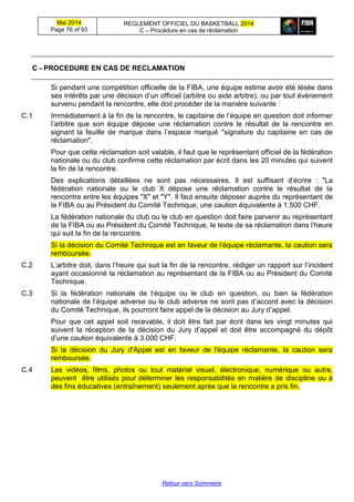 Mai 2014
Page 76 of 93
REGLEMENT OFFICIEL DU BASKETBALL 2014
C – Procédure en cas de réclamation
Retour vers Sommaire
C - PROCEDURE EN CAS DE RECLAMATION
Si pendant une compétition officielle de la FIBA, une équipe estime avoir été lésée dans
ses intérêts par une décision d’un officiel (arbitre ou aide arbitre), ou par tout événement
survenu pendant la rencontre, elle doit procéder de la manière suivante :
C.1 Immédiatement à la fin de la rencontre, le capitaine de l’équipe en question doit informer
l’arbitre que son équipe dépose une réclamation contre le résultat de la rencontre en
signant la feuille de marque dans l’espace marqué "signature du capitaine en cas de
réclamation".
Pour que cette réclamation soit valable, il faut que le représentant officiel de la fédération
nationale ou du club confirme cette réclamation par écrit dans les 20 minutes qui suivent
la fin de la rencontre.
Des explications détaillées ne sont pas nécessaires. Il est suffisant d’écrire : "La
fédération nationale ou le club X dépose une réclamation contre le résultat de la
rencontre entre les équipes "X" et "Y". Il faut ensuite déposer auprès du représentant de
la FIBA ou au Président du Comité Technique, une caution équivalente à 1.500 CHF.
La fédération nationale du club ou le club en question doit faire parvenir au représentant
de la FIBA ou au Président du Comité Technique, le texte de sa réclamation dans l’heure
qui suit la fin de la rencontre.
Si la décision du Comité Technique est en faveur de l'équipe réclamante, la caution sera
remboursée.
C.2 L’arbitre doit, dans l’heure qui suit la fin de la rencontre, rédiger un rapport sur l’incident
ayant occasionné la réclamation au représentant de la FIBA ou au Président du Comité
Technique.
C.3 Si la fédération nationale de l’équipe ou le club en question, ou bien la fédération
nationale de l’équipe adverse ou le club adverse ne sont pas d’accord avec la décision
du Comité Technique, ils pourront faire appel de la décision au Jury d’appel.
Pour que cet appel soit recevable, il doit être fait par écrit dans les vingt minutes qui
suivent la réception de la décision du Jury d’appel et doit être accompagné du dépôt
d’une caution équivalente à 3.000 CHF.
Si la décision du Jury d'Appel est en faveur de l'équipe réclamante, la caution sera
remboursée.
C.4 Les vidéos, films, photos ou tout matériel visuel, électronique, numérique ou autre,
peuvent être utilisés pour déterminer les responsabilités en matière de discipline ou à
des fins éducatives (entraînement) seulement après que la rencontre a pris fin.
 