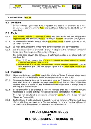 Mai 2014
Page 82 of 93
REGLEMENT OFFICIEL DU BASKETBALL 2014
E – Temps-morts Media
Retour vers Sommaire
E - TEMPS-MORTS MEDIA
E.1 Définition
Chaque instance organisatrice d’une compétition peut décider par elle-même de la mise
en application des temps-morts Media et si c'est le cas de leur durée (60, 75, 90 ou 100
secondes).
E.2 Règle
E.2.1 Dans chaque période, 1 temps-mort Media est possible en plus des temps-morts
réglementaires. Les temps-morts Media ne sont pas autorisés pendant les prolongations.
E.2.2 Le premier temps-mort de chaque période (Equipe ou Media) aura une durée de 60, 75,
90 ou 100 secondes.
E.2.3 La durée de tous les autres temps-morts dans une période sera de 60 secondes.
E.2.4 Les deux équipes doivent avoir droit à 2 temps-morts pendant la première mi-temps et 3
temps-morts d’équipe pendant la seconde mi-temps.
Ces temps-morts peuvent être demandés à tout instant pendant le jeu et peuvent avoir
une durée de :
 60, 75, 90 ou 100 secondes, s’ils sont considérés comme un temps-mort Media,
c’est-à-dire le premier d’une période,
 60 secondes, s’ils ne sont pas considérés comme un temps-mort Media, c’est-à-
dire demandés par l’une des équipes après que le temps-mort Media a été
accordé.
E.3 Procédure
E.3.1 Idéalement, le temps-mort Media devrait être pris lorsqu’il reste 5 minutes à jouer avant
la fin de la période. Cependant, il n’y a aucune garantie que ce sera le cas.
E.3.2 Si aucune équipe n’a demandé de temps-mort avant les 5 dernières minutes restant à
jouer avant la fin de la période, un temps-mort Media doit être accordé à la première
occasion lorsque le ballon est mort et le chronomètre de jeu arrêté. Ce temps-mort ne
sera imputé à aucune équipe.
E.3.3 Si un temps-mort a été accordé à l’une des équipes avant les 5 dernières minutes
restant dans la période, ce temps-mort sera alors utilisé comme temps-mort Media.
Ce temps-mort comptera à la fois comme temps-mort Media et comme temps-mort pour
l’équipe qui l’a demandé.
E.3.4 Conformément à cette procédure, il pourrait y avoir un minimum d'1 temps-mort dans
chaque période et un maximum de 6 temps-morts au cours de la première mi-temps et
un maximum de 8 temps-morts au cours de la seconde mi-temps.
FIN DU REGLEMENT DE JEU
ET
DES PROCEDURES DE RENCONTRE
 