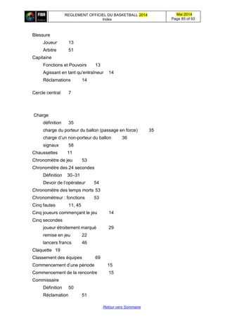 REGLEMENT OFFICIEL DU BASKETBALL 2014
Index
Mai 2014
Page 85 of 93
Retour vers Sommaire
Blessure
Joueur 13
Arbitre 51
Capitaine
Fonctions et Pouvoirs 13
Agissant en tant qu'entraîneur 14
Réclamations 14
Cercle central 7
Charge
définition 35
charge du porteur du ballon (passage en force) 35
charge d’un non-porteur du ballon 36
signaux 58
Chaussettes 11
Chronomètre de jeu 53
Chronomètre des 24 secondes
Définition 30–31
Devoir de l’opérateur 54
Chronomètre des temps morts 53
Chronométreur : fonctions 53
Cinq fautes 11, 45
Cinq joueurs commençant le jeu 14
Cinq secondes
joueur étroitement marqué 29
remise en jeu 22
lancers francs 46
Claquette 19
Classement des équipes 69
Commencement d’une période 15
Commencement de la rencontre 15
Commissaire
Définition 50
Réclamation 51
 