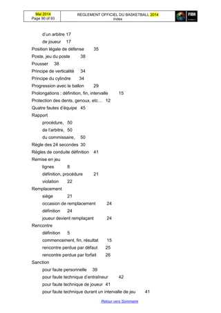 Mai 2014
Page 90 of 93
REGLEMENT OFFICIEL DU BASKETBALL 2014
Index
Retour vers Sommaire
d’un arbitre 17
de joueur 17
Position légale de défense 35
Poste, jeu du poste 38
Pousser 38
Principe de verticalité 34
Principe du cylindre 34
Progression avec le ballon 29
Prolongations : définition, fin, intervalle 15
Protection des dents, genoux, etc… 12
Quatre fautes d’équipe 45
Rapport
procédure, 50
de l’arbitre, 50
du commissaire, 50
Règle des 24 secondes 30
Règles de conduite définition 41
Remise en jeu
lignes 8
définition, procédure 21
violation 22
Remplacement
siège 21
occasion de remplacement 24
définition 24
joueur devient remplaçant 24
Rencontre
définition 5
commencement, fin, résultat 15
rencontre perdue par défaut 25
rencontre perdue par forfait 26
Sanction
pour faute personnelle 39
pour faute technique d’entraîneur 42
pour faute technique de joueur 41
pour faute technique durant un intervalle de jeu 41
 