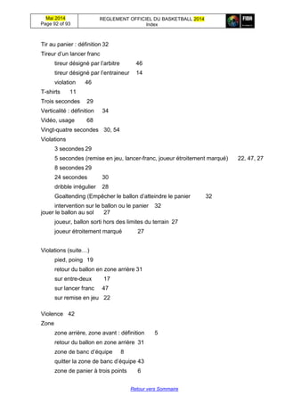 Mai 2014
Page 92 of 93
REGLEMENT OFFICIEL DU BASKETBALL 2014
Index
Retour vers Sommaire
Tir au panier : définition 32
Tireur d’un lancer franc
tireur désigné par l’arbitre 46
tireur désigné par l’entraineur 14
violation 46
T-shirts 11
Trois secondes 29
Verticalité : définition 34
Vidéo, usage 68
Vingt-quatre secondes 30, 54
Violations
3 secondes 29
5 secondes (remise en jeu, lancer-franc, joueur étroitement marqué) 22, 47, 27
8 secondes 29
24 secondes 30
dribble irrégulier 28
Goaltending (Empêcher le ballon d’atteindre le panier 32
intervention sur le ballon ou le panier 32
jouer le ballon au sol 27
joueur, ballon sorti hors des limites du terrain 27
joueur étroitement marqué 27
Violations (suite…)
pied, poing 19
retour du ballon en zone arrière 31
sur entre-deux 17
sur lancer franc 47
sur remise en jeu 22
Violence 42
Zone
zone arrière, zone avant : définition 5
retour du ballon en zone arrière 31
zone de banc d’équipe 8
quitter la zone de banc d’équipe 43
zone de panier à trois points 6
 