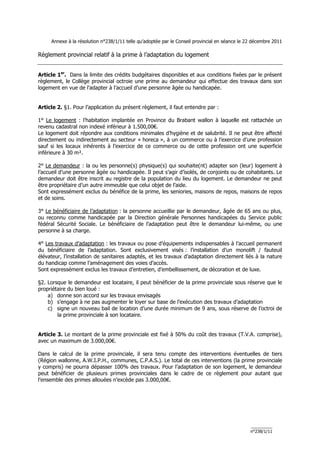 Annexe à la résolution n°238/1/11 telle qu’adoptée par le Conseil provincial en séance le 22 décembre 2011

Règlement provincial relatif à la prime à l’adaptation du logement


Article 1er. Dans la limite des crédits budgétaires disponibles et aux conditions fixées par le présent
règlement, le Collège provincial octroie une prime au demandeur qui effectue des travaux dans son
logement en vue de l’adapter à l’accueil d’une personne âgée ou handicapée.


Article 2. §1. Pour l’application du présent règlement, il faut entendre par :

1° Le logement : l’habitation implantée en Province du Brabant wallon à laquelle est rattachée un
revenu cadastral non indexé inférieur à 1.500,00€.
Le logement doit répondre aux conditions minimales d’hygiène et de salubrité. Il ne peut être affecté
directement ou indirectement au secteur « horeca », à un commerce ou à l’exercice d’une profession
sauf si les locaux inhérents à l’exercice de ce commerce ou de cette profession ont une superficie
inférieure à 30 m².

2° Le demandeur : la ou les personne(s) physique(s) qui souhaite(nt) adapter son (leur) logement à
l’accueil d’une personne âgée ou handicapée. Il peut s’agir d’isolés, de conjoints ou de cohabitants. Le
demandeur doit être inscrit au registre de la population du lieu du logement. Le demandeur ne peut
être propriétaire d’un autre immeuble que celui objet de l’aide.
Sont expressément exclus du bénéfice de la prime, les seniories, maisons de repos, maisons de repos
et de soins.

3° Le bénéficiaire de l’adaptation : la personne accueillie par le demandeur, âgée de 65 ans ou plus,
ou reconnu comme handicapée par la Direction générale Personnes handicapées du Service public
fédéral Sécurité Sociale. Le bénéficiaire de l’adaptation peut être le demandeur lui-même, ou une
personne à sa charge.

4° Les travaux d’adaptation : les travaux ou pose d’équipements indispensables à l’accueil permanent
du bénéficiaire de l’adaptation. Sont exclusivement visés : l’installation d’un monolift / fauteuil
élévateur, l’installation de sanitaires adaptés, et les travaux d’adaptation directement liés à la nature
du handicap comme l’aménagement des voies d’accès.
Sont expressément exclus les travaux d’entretien, d’embellissement, de décoration et de luxe.

§2. Lorsque le demandeur est locataire, il peut bénéficier de la prime provinciale sous réserve que le
propriétaire du bien loué :
    a) donne son accord sur les travaux envisagés
    b) s’engage à ne pas augmenter le loyer sur base de l’exécution des travaux d’adaptation
    c) signe un nouveau bail de location d’une durée minimum de 9 ans, sous réserve de l’octroi de
        la prime provinciale à son locataire.


Article 3. Le montant de la prime provinciale est fixé à 50% du coût des travaux (T.V.A. comprise),
avec un maximum de 3.000,00€.

Dans le calcul de la prime provinciale, il sera tenu compte des interventions éventuelles de tiers
(Région wallonne, A.W.I.P.H., communes, C.P.A.S.). Le total de ces interventions (la prime provinciale
y compris) ne pourra dépasser 100% des travaux. Pour l’adaptation de son logement, le demandeur
peut bénéficier de plusieurs primes provinciales dans le cadre de ce règlement pour autant que
l’ensemble des primes allouées n’excède pas 3.000,00€.




                                                                                                _________
                                                                                                n°238/1/11
 