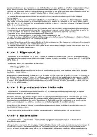 expressément convenu que tout accès au site s'effectuant sur une base gratuite ou forfaitaire ne pourra donner lieu à
aucun remboursement, dans la mesure où l'abonnement aux services du fournisseur d'accès est dans ce cas
contracté par l'internaute pour son usage de l'Internet en général et que le fait pour le participant de se connecter au
site et de participer au jeu ne lui occasionne aucun frais ou débours supplémentaire.
Les frais de connexion seront remboursés en cas de connexion payante facturée au prorata de la durée de
communication.
Dans l'hypothèse d'une connexion faisant l'objet d'un paiement forfaitaire pour une durée déterminée et, au-delà de
cette durée, facturée au prorata de la durée de communication, les frais de connexion au site seront remboursés au
participant dès lors qu'il est établi que le participant a excédé le forfait dont il disposait et que ce forfait a été dépassé
du fait de la connexion au site.
Pour obtenir le remboursement de ses frais de connexion, ainsi que des frais d'affranchissement de sa demande de
remboursement, le participant doit adresser à « L'organisatrice », dans le mois du débours de ces frais, le cachet de
la poste faisant foi, une demande écrite, établie sur papier libre, contenant les éléments suivants :
- l'indication de ses noms, prénom et adresse postale personnelle
- l'indication des dates, des heures et des durées de ses connexions au site
- la copie de la facture détaillée de l'opérateur téléphonique et/ou du fournisseur d'accès auquel il est abonné, faisant
apparaître les dates et heures de ses connexions au site.
Les frais d'affranchissement nécessaires à la demande de remboursement des frais de connexion seront remboursés,
sur demande, sur la base du tarif postal lent en vigueur.
Les frais de connexion sur le site pour la participation au jeu seront remboursés par chèque dans les deux mois de la
réception de la demande du participant.
Article 10 : Règlement du jeu
Le règlement du jeu est déposé à la SCP ACTA Etude de Maitres PIERSON Joseph – PIERSON Hervé et MEROT
Alain société civile professionnelle titulaire d'un office d'huissier de justice domiciliée 15 rue de Sarre BP 15126 57074
METZ Cedex 3.
Le règlement pourra être consulté sur le site suivant :
q http://blog.poplidays.com/
Il peut être adressé à titre gratuit (timbre remboursé sur simple demande), à toute personne qui en fait la demande
auprès de « L'organisatrice ».
« L'organisatrice » se réserve le droit de prolonger, écourter, modifier ou annuler le jeu à tout moment, notamment en
cas de force majeure, sans qu'il puisse être prétendu à aucune indemnité par les participants. Le règlement modifié
par avenant(s), sera déposé, le cas échéant à la SCP ACTA Etude de Maitres PIERSON Joseph – PIERSON Hervé
et MEROT Alain société civile professionnelle titulaire d'un office d'huissier de justice domiciliée 15 rue de Sarre BP
15126 57074 METZ Cedex 3.
Article 11 : Propriété industrielle et intellectuelle
La reproduction, la représentation ou l'exploitation de tout ou partie des éléments composant le jeu, le présent
règlement compris sont strictement interdites.
Toutes les marques, logos, textes, images, vidéos et autres signes distinctifs reproduits sur le site ainsi que sur les
sites auxquels celui-ci permet l'accès par l'intermédiaire de liens hypertextes, sont la propriété exclusive de leurs
titulaires et sont protégés à ce titre par les dispositions du Code de la propriété intellectuelle et ce pour le monde
entier. Leur reproduction non autorisée constitue une contrefaçon passible de sanctions pénales.
Toute reproduction, totale ou partielle, non autorisée de ces marques, logos et signes constitue une contrefaçon
passible de sanctions pénales.
La participation à ce jeu implique l'acceptation pleine et entière du présent règlement par les participants.
Article 12 : Responsabilité
La responsabilité de « L'organisatrice » ne saurait être engagée en cas de force majeure ou de cas fortuit
indépendant de sa volonté.
« L'organisatrice » ne saurait être tenue pour responsable des retards, pertes, vols, avaries des courriers, manque de
lisibilité des cachets du fait des services postaux. Elle ne saurait non plus être tenue pour responsable et aucun
recours ne pourra être engagé contre elle en cas de survenance d'événements présentant les caractères de force
Page 3/4
 