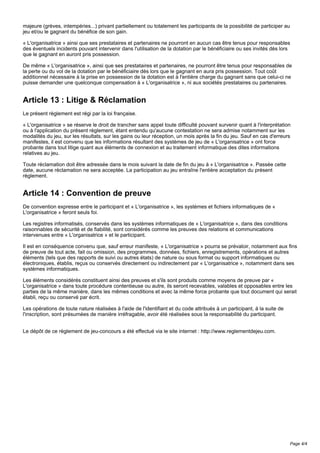 majeure (grèves, intempéries...) privant partiellement ou totalement les participants de la possibilité de participer au
jeu et/ou le gagnant du bénéfice de son gain.
« L'organisatrice » ainsi que ses prestataires et partenaires ne pourront en aucun cas être tenus pour responsables
des éventuels incidents pouvant intervenir dans l'utilisation de la dotation par le bénéficiaire ou ses invités dès lors
que le gagnant en auront pris possession.
De même « L'organisatrice », ainsi que ses prestataires et partenaires, ne pourront être tenus pour responsables de
la perte ou du vol de la dotation par le bénéficiaire dès lors que le gagnant en aura pris possession. Tout coût
additionnel nécessaire à la prise en possession de la dotation est à l'entière charge du gagnant sans que celui-ci ne
puisse demander une quelconque compensation à « L'organisatrice », ni aux sociétés prestataires ou partenaires.
Article 13 : Litige & Réclamation
Le présent règlement est régi par la loi française.
« L'organisatrice » se réserve le droit de trancher sans appel toute difficulté pouvant survenir quant à l'interprétation
ou à l'application du présent règlement, étant entendu qu'aucune contestation ne sera admise notamment sur les
modalités du jeu, sur les résultats, sur les gains ou leur réception, un mois après la fin du jeu. Sauf en cas d'erreurs
manifestes, il est convenu que les informations résultant des systèmes de jeu de « L'organisatrice » ont force
probante dans tout litige quant aux éléments de connexion et au traitement informatique des dites informations
relatives au jeu.
Toute réclamation doit être adressée dans le mois suivant la date de fin du jeu à « L'organisatrice ». Passée cette
date, aucune réclamation ne sera acceptée. La participation au jeu entraîne l'entière acceptation du présent
règlement.
Article 14 : Convention de preuve
De convention expresse entre le participant et « L'organisatrice », les systèmes et fichiers informatiques de «
L'organisatrice » feront seuls foi.
Les registres informatisés, conservés dans les systèmes informatiques de « L'organisatrice », dans des conditions
raisonnables de sécurité et de fiabilité, sont considérés comme les preuves des relations et communications
intervenues entre « L'organisatrice » et le participant.
Il est en conséquence convenu que, sauf erreur manifeste, « L'organisatrice » pourra se prévaloir, notamment aux fins
de preuve de tout acte, fait ou omission, des programmes, données, fichiers, enregistrements, opérations et autres
éléments (tels que des rapports de suivi ou autres états) de nature ou sous format ou support informatiques ou
électroniques, établis, reçus ou conservés directement ou indirectement par « L'organisatrice », notamment dans ses
systèmes informatiques.
Les éléments considérés constituent ainsi des preuves et s'ils sont produits comme moyens de preuve par «
L'organisatrice » dans toute procédure contentieuse ou autre, ils seront recevables, valables et opposables entre les
parties de la même manière, dans les mêmes conditions et avec la même force probante que tout document qui serait
établi, reçu ou conservé par écrit.
Les opérations de toute nature réalisées à l'aide de l'identifiant et du code attribués à un participant, à la suite de
l'inscription, sont présumées de manière irréfragable, avoir été réalisées sous la responsabilité du participant.
Le dépôt de ce règlement de jeu-concours a été effectué via le site internet : http://www.reglementdejeu.com.
Page 4/4
 