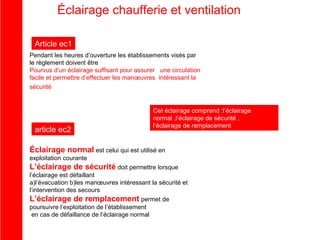 Éclairage chaufferie et ventilation
Article ec1
Pendant les heures d’ouverture les établissements visés par
le règlement doivent être
Pourvus d’un éclairage suffisant pour assurer une circulation
facile et permettre d’effectuer les manœuvres intéressant la
sécurité

article ec2

Cet éclairage comprend :l’éclairage
normal ,l’éclairage de sécurité ,
l’éclairage de remplacement

Éclairage normal est celui qui est utilisé en
exploitation courante

L’éclairage de sécurité doit permettre lorsque
l’éclairage est défaillant
a)l’évacuation b)les manœuvres intéressant la sécurité et
l’intervention des secours
L’éclairage de remplacement permet de
poursuivre l’exploitation de l’établissement
en cas de défaillance de l’éclairage normal

 