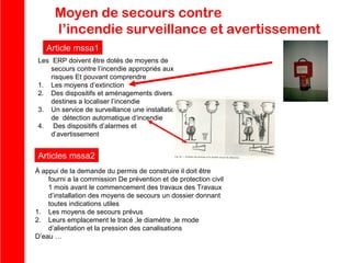 Moyen de secours contre
l’incendie surveillance et avertissement
Article mssa1
Les ERP doivent être dotés de moyens de
secours contre l’incendie appropriés aux
risques Et pouvant comprendre
1. Les moyens d’extinction
2. Des dispositifs et aménagements divers
destines a localiser l’incendie
3. Un service de surveillance une installation
de détection automatique d’incendie
4. Des dispositifs d’alarmes et
d’avertissement

Articles mssa2
À appui de la demande du permis de construire il doit être
fourni a la commission De prévention et de protection civil
1 mois avant le commencement des travaux des Travaux
d’installation des moyens de secours un dossier donnant
toutes indications utiles
1. Les moyens de secours prévus
2. Leurs emplacement le tracé ,le diamètre ,le mode
d’alientation et la pression des canalisations
D’eau …

 