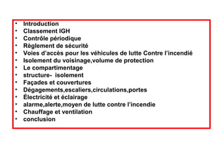 •
•
•
•
•
•
•
•
•
•
•
•
•
•

Introduction
Classement IGH
Contrôle périodique
Règlement de sécurité
Voies d’accès pour les véhicules de lutte Contre l’incendié
Isolement du voisinage,volume de protection
Le compartimentage
structure- isolement
Façades et couvertures
Dégagements,escaliers,circulations,portes
Électricité et éclairage
alarme,alerte,moyen de lutte contre l’incendie
Chauffage et ventilation
conclusion

 