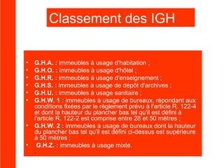Classement des IGH
Les immeubles de grande hauteur sont classés comme suit:

•
•
•
•
•
•

•
•

G.H.A. : immeubles à usage d'habitation ;
G.H.O. : immeubles à usage d'hôtel ;
G.H.R. : immeubles à usage d'enseignement ;
G.H.S. : immeubles à usage de dépôt d'archives ;
G.H.U. : immeubles à usage sanitaire ;
G.H.W. 1 : immeubles à usage de bureaux, répondant aux
conditions fixées par le règlement prévu à l'article R. 122-4
et dont la hauteur du plancher bas tel qu'il est défini à
l'article R. 122-2 est comprise entre 28 et 50 mètres ;
G.H.W. 2 : immeubles à usage de bureaux dont la hauteur
du plancher bas tel qu'il est défini ci-dessus est supérieure
à 50 mètres ;
G.H.Z. : immeubles à usage mixte.
.

 