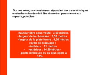 Sur ces voies, un cheminement répondant aux caractéristiques
minimales suivantes doit être réservé en permanence aux
sapeurs_pompiers:

- hauteur libre sous voûte : 3,50 mètres.
- largeur de la chaussée : 3,50 mètres.
-largeur de la plate forme : 4,50 mètres
rayon de braquage :
--intérieur : 11 mètres
- -extérieur : 14,50mètres- -pente inférieure ou au plus égale à
10%.

 