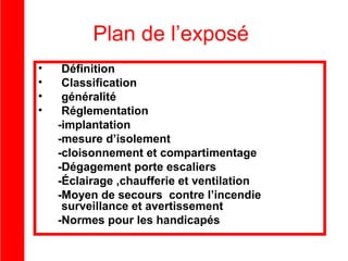 Plan de l’exposé
•
•
•
•

Définition
Classification
généralité
Réglementation
-implantation
-mesure d’isolement
-cloisonnement et compartimentage
-Dégagement porte escaliers
-Éclairage ,chaufferie et ventilation
-Moyen de secours contre l’incendie
surveillance et avertissement
-Normes pour les handicapés

 