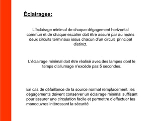 Éclairages:
L’éclairage minimal de chaque dégagement horizontal
commun et de chaque escalier doit être assuré par au moins
deux circuits terminaux issus chacun d’un circuit principal
distinct.

L’éclairage minimal doit être réalisé avec des lampes dont le
temps d’allumage n’excède pas 5 secondes.

En cas de défaillance de la source normal remplacement, les
dégagements doivent conserver un éclairage minimal suffisant
pour assurer une circulation facile et permettre d’effectuer les
manoeuvres intéressant la sécurité

 