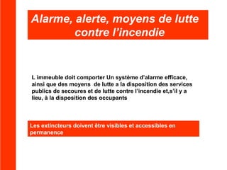 Alarme, alerte, moyens de lutte
contre l’incendie

L immeuble doit comporter Un système d’alarme efficace,
ainsi que des moyens de lutte a la disposition des services
publics de secoures et de lutte contre l’incendie et,s’il y a
lieu, à la disposition des occupants

Les extincteurs doivent être visibles et accessibles en
permanence

 