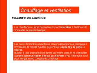 Chauffage et ventilation
Implantation des chaufferies:

Les chaufferies et leurs dépendances sont interdites à l’intérieur de
l’immeuble de grande hauteur.

Les parois limitant les chaufferies et leurs dépendances contiguës à
l’immeuble de grande hauteur doivent être coupe-feu de degré 4
heures,
résister à une pression d’une tonne par mètre carré et ne comporter
aucune communication directe ou indirecte avec l’immeuble sauf
pour les gaines ou conduits de chauffage

 