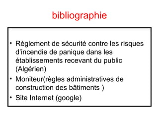 bibliographie
• Règlement de sécurité contre les risques
d’incendie de panique dans les
établissements recevant du public
(Algérien)
• Moniteur(règles administratives de
construction des bâtiments )
• Site Internet (google)

 