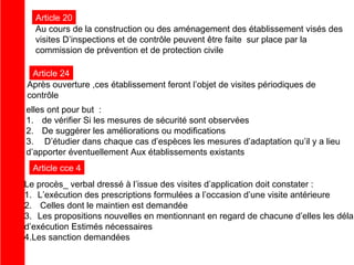 Article 20
Au cours de la construction ou des aménagement des établissement visés des
visites D’inspections et de contrôle peuvent être faite sur place par la
commission de prévention et de protection civile
Article 24
Après ouverture ,ces établissement feront l’objet de visites périodiques de
contrôle
elles ont pour but :
1. de vérifier Si les mesures de sécurité sont observées
2. De suggérer les améliorations ou modifications
3. D’étudier dans chaque cas d’espèces les mesures d’adaptation qu’il y a lieu
d’apporter éventuellement Aux établissements existants
Article cce 4

Le procès_ verbal dressé à l’issue des visites d’application doit constater :
1. L’exécution des prescriptions formulées a l’occasion d’une visite antérieure
2. Celles dont le maintien est demandée
3. Les propositions nouvelles en mentionnant en regard de chacune d’elles les délai
d’exécution Estimés nécessaires
4.Les sanction demandées

 