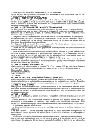 5.3 Il ne pourra être demandé la contre-valeur de ces lots en espèces.
5.4 Si les circonstances l’exigent, Blogmusik SAS se réserve le droit de remplacer ces lots par
d’autres dotations de valeur équivalente.
ARTICLE 6 – MODIFICATION ET ANNULATION
En cas de force majeure, Blogmusik SAS se réserve la faculté d’annuler, d’écourter, de proroger, de
modifier ou de reporter le Jeu à tout moment, sans que sa responsabilité ne puisse être engagée.
Dans la mesure du possible, ces modifications ou changements feront l’objet d’une information
préalable par tout moyen approprié.
ARTICLE 7 – RESPONSABILITÉ DE LA SOCIÉTÉ ORGANISATRICE
7.1 Blogmusik SAS ne saurait être tenue responsable dans le cas où le gagnant ne pourrait être joint
courrier électronique, pour une raison indépendante de sa volonté (notamment en cas de problèmes
techniques liés au fournisseur d’accès, à l’opérateur téléphonique ou en cas d’indication d’une
mauvaise adresse électronique).
7.2 Blogmusik SAS ne saurait être tenue responsable dans le cas où les formulaires de participation
complétés par les participants, dans le cadre du déroulement du Jeu, ne leur parvenaient pas pour
une raison indépendante de sa volonté (notamment en cas de problèmes techniques liés au
fournisseur d’accès) ou leur parvenaient illisibles.
7.3 Blogmusik SAS ne saurait être tenue responsable d’éventuels grèves, retards, erreurs ou
détériorationsdes lots envoyés par les services postaux.
7.4 Dans ces cas, les participants ou les gagnants ne pourront prétendre à aucune contrepartie, de
quelque nature que ce soit.
7.5 Il est expressément rappelé que l’Internet n’est pas un réseau sécurisé. Blogmusik SAS ne saurait
donc être tenu pour responsable de la contamination par d’éventuels virus ou de l’intrusion d’un tiers
dans le système du terminal des participants au Jeu et décline toute responsabilité quant aux
conséquences de la connexion des participants au réseau via le site.
Blogmusik SAS ne pourra être tenu pour responsable en cas de dysfonctionnements du réseau
Internet, dus notamment à des actes de malveillance externe, qui empêcheraient le bon déroulement
du Jeu et l’information des participants.
ARTICLE 8 – DONNÉES PERSONNELLES
Conformément à la loi Informatique et Liberté n°78- 17 du 6 janvier 1978, les participants disposent
d’un droit d’accès et de rectification des données les concernant en écrivant à l’adresse suivante :
Blogmusik SAS - Deezer
Direction Business Affairs
108 rue de Richelieu
75002 Paris
ARTICLE 9 – DROITS DE PROPRIÉTÉ LITTÉRAIRE ET ARTISTIQUE
Conformément aux lois régissant les droits de propriété littéraire et artistique, la reproduction et la
représentation de tout ou partie des éléments composant ce Jeu sont strictement interdites. Toutes les
marques ou noms de produits cités sont des marques déposées par leur propriétaire respectif.
ARTICLE 10 – NOM ET IMAGE
Les gagnants autorisent Blogmusik SAS, ainsi que l’ensemble de ses partenaires ou licenciés, à citer
leur nom et à reproduire leur image à l’occasion de toute campagne publicitaire ou promotionnelle liée
au présent Jeu, sans qu’ils puissent prétendre à une rémunération autre que le lot remporté ou une
contrepartie quelconque.
ARTICLE 11 – DIVERS
11.1 Le fait de participer au présent Jeu implique l’acceptation entière et sans réserve du présent
règlement.
Toutefois, Blogmusik SAS se réserve la possibilité de prendre toute décision estimée utile pour
l’application et l’interprétation du règlement, sous réserve d’en informer les participants. Toute
infraction au présent règlement est susceptible d’entraîner la disqualification immédiate du participant.
11.2 Le Jeu sera soumis à la loi française.
11.3 Blogmusik SAS tranchera souverainement tout litige relatif au Jeu et à l’interprétation de son
règlement.
Il ne sera répondu à aucune demande téléphonique ou écrite concernant l’interprétation ou
l’application du présent règlement, les mécanismes ou les modalités du Jeu ainsi que la désignation
des gagnants.
11.4 Blogmusik SAS pourra annuler tout ou partie du présent Jeu s’il apparaît que des fraudes sont
intervenues sous quelque forme que ce soit, dans le cadre de la participation au Jeu ou de la
détermination des gagnants. Elle se réserve, dans cette hypothèse, le droit de ne pas attribuer les
 