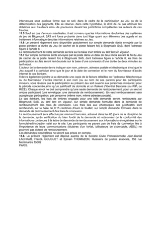 intervenues sous quelque forme que ce soit, dans le cadre de la participation au Jeu ou de la
détermination des gagnants. Elle se réserve, dans cette hypothèse, le droit de ne pas attribuer les
dotations aux fraudeurs et/ou de poursuivre devant les juridictions compétentes les auteurs de ces
fraudes.
11.5 Sauf en cas d’erreurs manifestes, il est convenu que les informations résultantes des systèmes
de jeu de Blogmusik SAS ont force probante dans tout litige quant aux éléments des appels et au
traitement informatique desdites informations relatives au Jeu.
11.6 Le présent règlement sera disponible gratuitement sur simple demande écrite envoyée par la
poste pendant la durée du Jeu (le cachet de la poste faisant foi) à Blogmusik SAS, dont l’adresse
figure à l’article 8.
Le remboursement de cette demande se fera sur la base d’un timbre au tarif lent en vigueur.
11.7 Sur simple demande écrite envoyée par la poste dans un délai de deux mois suivant la fin du Jeu
(le cachet de la poste faisant foi) à Blogmusik SAS, dont l’adresse figure à l’article 8, les frais de
participation au Jeu seront remboursés sur la base d’une connexion d’une durée de deux minutes au
tarif réduit.
L’auteur de la demande devra indiquer son nom, prénom, adresse postale et électronique ainsi que le
Jeu auquel il a participé ainsi que le jour et la date de connexion et le nom du fournisseur d’accès
internet le cas échéant.
Il devra également joindre à sa demande une copie de la facture détaillée de l’opérateur téléphonique
ou du fournisseur d’accès internet à son nom (ou au nom de ses parents pour les participants
mineurs, sous réserve que la participation au présent Jeu soit ouverte aux personnes mineures) pour
la période concernée,ainsi qu’un justificatif de domicile et un Relevé d'Identité Bancaire (ou RIP, ou
RICE). Chaque envoi ne doit comprendre qu'une seule demande de remboursement, pour un seul et
unique participant (une enveloppe :une demande de remboursement). Un seul remboursement sera
accepté par participation, par personne (même nom, même adresse postale).
Le cas échéant, les frais de timbres engagés pour une telle demande seront remboursés par
Blogmusik SAS, au tarif lent en vigueur, sur simple demande formulée dans la demande de
remboursement des frais de connexion. Les frais liés aux photocopies des justificatifs sont
remboursés sur la base de 0,15 centimes d'euro le feuillet, sur simple demande formulée dans la
demande de remboursement des frais de connexion.
Le remboursement sera effectué par virement bancaire, adressé dans les 60 jours de la réception de
la demande, après vérification du bien fondé de la demande et notamment de la conformité des
informations contenues à la lettre de demande de remboursement aux informations enregistrées sur le
formulaired'inscription saisi sur le site. Les participants ne payant pas de frais de connexion liés à
l'importance de leurs communications (titulaires d'un forfait, utilisateurs de cybercable, ADSL) ne
pourront pas obtenir de remboursement.
Les demandes incomplètes ne seront pas prises en compte.
11.8. Le présent règlement est déposé auprès de la Société Civile Professionnelle Jean-Daniel
LACHKAR, Franck GOUGUET et Sylvain THOMAZON, Huissiers de justice associés, 156 rue
Montmartre 75002
PARIS.
 