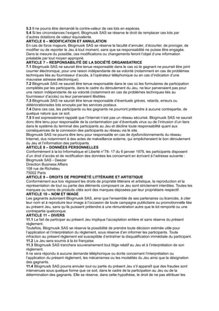 5.3 Il ne pourra être demandé la contre-valeur de ces lots en espèces.
5.4 Si les circonstances l’exigent, Blogmusik SAS se réserve le droit de remplacer ces lots par
d’autres dotations de valeur équivalente.
ARTICLE 6 – MODIFICATION ET ANNULATION
En cas de force majeure, Blogmusik SAS se réserve la faculté d’annuler, d’écourter, de proroger, de
modifier ou de reporter le Jeu à tout moment, sans que sa responsabilité ne puisse être engagée.
Dans la mesure du possible, ces modifications ou changements feront l’objet d’une information
préalable par tout moyen approprié.
ARTICLE 7 – RESPONSABILITÉ DE LA SOCIÉTÉ ORGANISATRICE
7.1 Blogmusik SAS ne saurait être tenue responsable dans le cas où le gagnant ne pourrait être joint
courrier électronique, pour une raison indépendante de sa volonté (notamment en cas de problèmes
techniques liés au fournisseur d’accès, à l’opérateur téléphonique ou en cas d’indication d’une
mauvaise adresse électronique).
7.2 Blogmusik SAS ne saurait être tenue responsable dans le cas où les formulaires de participation
complétés par les participants, dans le cadre du déroulement du Jeu, ne leur parvenaient pas pour
une raison indépendante de sa volonté (notamment en cas de problèmes techniques liés au
fournisseur d’accès) ou leur parvenaient illisibles.
7.3 Blogmusik SAS ne saurait être tenue responsable d’éventuels grèves, retards, erreurs ou
détériorationsdes lots envoyés par les services postaux.
7.4 Dans ces cas, les participants ou les gagnants ne pourront prétendre à aucune contrepartie, de
quelque nature que ce soit.
7.5 Il est expressément rappelé que l’Internet n’est pas un réseau sécurisé. Blogmusik SAS ne saurait
donc être tenu pour responsable de la contamination par d’éventuels virus ou de l’intrusion d’un tiers
dans le système du terminal des participants au Jeu et décline toute responsabilité quant aux
conséquences de la connexion des participants au réseau via le site.
Blogmusik SAS ne pourra être tenu pour responsable en cas de dysfonctionnements du réseau
Internet, dus notamment à des actes de malveillance externe, qui empêcheraient le bon déroulement
du Jeu et l’information des participants.
ARTICLE 8 – DONNÉES PERSONNELLES
Conformément à la loi Informatique et Liberté n°78- 17 du 6 janvier 1978, les participants disposent
d’un droit d’accès et de rectification des données les concernant en écrivant à l’adresse suivante :
Blogmusik SAS - Deezer
Direction Business Affairs
108 rue de Richelieu
75002 Paris
ARTICLE 9 – DROITS DE PROPRIÉTÉ LITTÉRAIRE ET ARTISTIQUE
Conformément aux lois régissant les droits de propriété littéraire et artistique, la reproduction et la
représentation de tout ou partie des éléments composant ce Jeu sont strictement interdites. Toutes les
marques ou noms de produits cités sont des marques déposées par leur propriétaire respectif.
ARTICLE 10 – NOM ET IMAGE
Les gagnants autorisent Blogmusik SAS, ainsi que l’ensemble de ses partenaires ou licenciés, à citer
leur nom et à reproduire leur image à l’occasion de toute campagne publicitaire ou promotionnelle liée
au présent Jeu, sans qu’ils puissent prétendre à une rémunération autre que le lot remporté ou une
contrepartie quelconque.
ARTICLE 11 – DIVERS
11.1 Le fait de participer au présent Jeu implique l’acceptation entière et sans réserve du présent
règlement.
Toutefois, Blogmusik SAS se réserve la possibilité de prendre toute décision estimée utile pour
l’application et l’interprétation du règlement, sous réserve d’en informer les participants. Toute
infraction au présent règlement est susceptible d’entraîner la disqualification immédiate du participant.
11.2 Le Jeu sera soumis à la loi française.
11.3 Blogmusik SAS tranchera souverainement tout litige relatif au Jeu et à l’interprétation de son
règlement.
Il ne sera répondu à aucune demande téléphonique ou écrite concernant l’interprétation ou
l’application du présent règlement, les mécanismes ou les modalités du Jeu ainsi que la désignation
des gagnants.
11.4 Blogmusik SAS pourra annuler tout ou partie du présent Jeu s’il apparaît que des fraudes sont
intervenues sous quelque forme que ce soit, dans le cadre de la participation au Jeu ou de la
détermination des gagnants. Elle se réserve, dans cette hypothèse, le droit de ne pas attribuer les
 