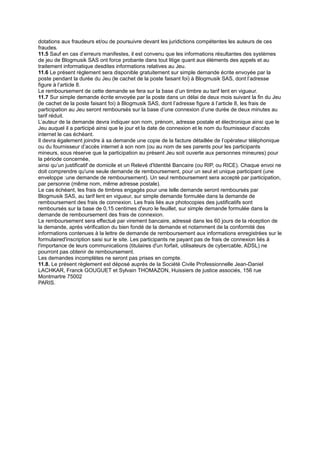dotations aux fraudeurs et/ou de poursuivre devant les juridictions compétentes les auteurs de ces
fraudes.
11.5 Sauf en cas d’erreurs manifestes, il est convenu que les informations résultantes des systèmes
de jeu de Blogmusik SAS ont force probante dans tout litige quant aux éléments des appels et au
traitement informatique desdites informations relatives au Jeu.
11.6 Le présent règlement sera disponible gratuitement sur simple demande écrite envoyée par la
poste pendant la durée du Jeu (le cachet de la poste faisant foi) à Blogmusik SAS, dont l’adresse
figure à l’article 8.
Le remboursement de cette demande se fera sur la base d’un timbre au tarif lent en vigueur.
11.7 Sur simple demande écrite envoyée par la poste dans un délai de deux mois suivant la fin du Jeu
(le cachet de la poste faisant foi) à Blogmusik SAS, dont l’adresse figure à l’article 8, les frais de
participation au Jeu seront remboursés sur la base d’une connexion d’une durée de deux minutes au
tarif réduit.
L’auteur de la demande devra indiquer son nom, prénom, adresse postale et électronique ainsi que le
Jeu auquel il a participé ainsi que le jour et la date de connexion et le nom du fournisseur d’accès
internet le cas échéant.
Il devra également joindre à sa demande une copie de la facture détaillée de l’opérateur téléphonique
ou du fournisseur d’accès internet à son nom (ou au nom de ses parents pour les participants
mineurs, sous réserve que la participation au présent Jeu soit ouverte aux personnes mineures) pour
la période concernée,
ainsi qu’un justificatif de domicile et un Relevé d'Identité Bancaire (ou RIP, ou RICE). Chaque envoi ne
doit comprendre qu'une seule demande de remboursement, pour un seul et unique participant (une
enveloppe :une demande de remboursement). Un seul remboursement sera accepté par participation,
par personne (même nom, même adresse postale).
Le cas échéant, les frais de timbres engagés pour une telle demande seront remboursés par
Blogmusik SAS, au tarif lent en vigueur, sur simple demande formulée dans la demande de
remboursement des frais de connexion. Les frais liés aux photocopies des justificatifs sont
remboursés sur la base de 0,15 centimes d'euro le feuillet, sur simple demande formulée dans la
demande de remboursement des frais de connexion.
Le remboursement sera effectué par virement bancaire, adressé dans les 60 jours de la réception de
la demande, après vérification du bien fondé de la demande et notamment de la conformité des
informations contenues à la lettre de demande de remboursement aux informations enregistrées sur le
formulaired'inscription saisi sur le site. Les participants ne payant pas de frais de connexion liés à
l'importance de leurs communications (titulaires d'un forfait, utilisateurs de cybercable, ADSL) ne
pourront pas obtenir de remboursement.
Les demandes incomplètes ne seront pas prises en compte.
11.8. Le présent règlement est déposé auprès de la Société Civile Professionnelle Jean-Daniel
LACHKAR, Franck GOUGUET et Sylvain THOMAZON, Huissiers de justice associés, 156 rue
Montmartre 75002
PARIS.
 
