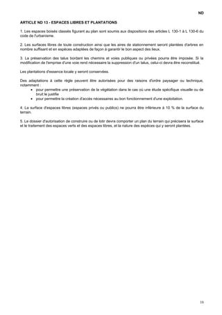 ND
ARTICLE ND 13 - ESPACES LIBRES ET PLANTATIONS
1. Les espaces boisés classés figurant au plan sont soumis aux dispositions des articles L 130-1 à L 130-6 du
code de l'urbanisme.
2. Les surfaces libres de toute construction ainsi que les aires de stationnement seront plantées d'arbres en
nombre suffisant et en espèces adaptées de façon à garantir le bon aspect des lieux.
3. La préservation des talus bordant les chemins et voies publiques ou privées pourra être imposée. Si la
modification de l'emprise d'une voie rend nécessaire la suppression d'un talus, celui-ci devra être reconstitué.
Les plantations d'essence locale y seront conservées.
Des adaptations à cette règle peuvent être autorisées pour des raisons d'ordre paysager ou technique,
notamment :
• pour permettre une préservation de la végétation dans le cas où une étude spécifique visuelle ou de
bruit le justifie
• pour permettre la création d'accès nécessaires au bon fonctionnement d'une exploitation.
4. La surface d'espaces libres (espaces privés ou publics) ne pourra être inférieure à 10 % de la surface du
terrain.
5. Le dossier d'autorisation de construire ou de lotir devra comporter un plan du terrain qui précisera la surface
et le traitement des espaces verts et des espaces libres, et la nature des espèces qui y seront plantées.
10
 