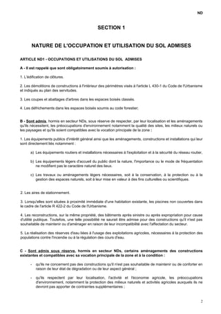 ND
SECTION 1
NATURE DE L'OCCUPATION ET UTILISATION DU SOL ADMISES
ARTICLE ND1 - OCCUPATIONS ET UTILISATIONS DU SOL ADMISES
A - Il est rappelé que sont obligatoirement soumis à autorisation :
1. L'édification de clôtures.
2. Les démolitions de constructions à l'intérieur des périmètres visés à l'article L 430-1 du Code de l'Urbanisme
et indiqués au plan des servitudes.
3. Les coupes et abattages d'arbres dans les espaces boisés classés.
4. Les défrichements dans les espaces boisés soumis au code forestier;
B - Sont admis, hormis en secteur NDs, sous réserve de respecter, par leur localisation et les aménagements
qu'ils nécessitent, les préoccupations d'environnement notamment la qualité des sites, les milieux naturels ou
les paysages et qu'ils soient compatibles avec la vocation principale de la zone :
1. Les équipements publics d'intérêt général ainsi que les aménagements, constructions et installations qui leur
sont directement liés notamment :
a) Les équipements routiers et installations nécessaires à l'exploitation et à la sécurité du réseau routier,
b) Les équipements légers d'accueil du public dont la nature, l'importance ou le mode de fréquentation
ne modifient pas le caractère naturel des lieux.
c) Les travaux ou aménagements légers nécessaires, soit à la conservation, à la protection ou à la
gestion des espaces naturels, soit à leur mise en valeur à des fins culturelles ou scientifiques.
2. Les aires de stationnement.
3. Lorsqu'elles sont situées à proximité immédiate d'une habitation existante, les piscines non couvertes dans
le cadre de l'article R 422-2 du Code de l'Urbanisme.
4. Les reconstructions, sur la même propriété, des bâtiments après sinistre ou après expropriation pour cause
d'utilité publique. Toutefois, une telle possibilité ne saurait être admise pour des constructions qu'il n'est pas
souhaitable de maintenir ou d'aménager en raison de leur incompatibilité avec l'affectation du secteur.
5. La réalisation des réserves d'eau liées à l'usage des exploitations agricoles, nécessaires à la protection des
populations contre l'incendie ou à la régulation des cours d'eau.
C - Sont admis sous réserve, hormis en secteur NDs, certains aménagements des constructions
existantes et compatibles avec sa vocation principale de la zone et à la condition :
- qu'ils ne concernent pas des constructions qu'il n'est pas souhaitable de maintenir ou de conforter en
raison de leur état de dégradation ou de leur aspect général ;
- qu'ils respectent par leur localisation, l'activité et l'économie agricole, les préoccupations
d'environnement, notamment la protection des milieux naturels et activités agricoles auxquels ils ne
devront pas apporter de contraintes supplémentaires ;
2
 
