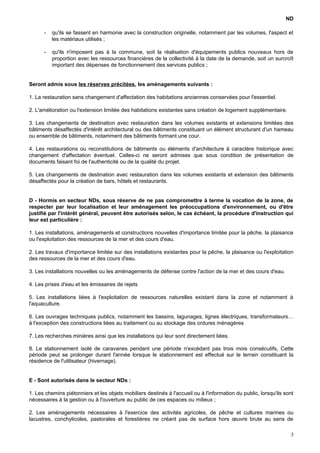ND
- qu'ils se fassent en harmonie avec la construction originelle, notamment par les volumes, l'aspect et
les matériaux utilisés ;
- qu'ils n'imposent pas à la commune, soit la réalisation d'équipements publics nouveaux hors de
proportion avec les ressources financières de la collectivité à la date de la demande, soit un surcroît
important des dépenses de fonctionnement des services publics ;
Seront admis sous les réserves précitées, les aménagements suivants :
1. La restauration sans changement d'affectation des habitations anciennes conservées pour l'essentiel.
2. L'amélioration ou l'extension limitée des habitations existantes sans création de logement supplémentaire.
3. Les changements de destination avec restauration dans les volumes existants et extensions limitées des
bâtiments désaffectés d'intérêt architectural ou des bâtiments constituant un élément structurant d'un hameau
ou ensemble de bâtiments, notamment des bâtiments formant une cour.
4. Les restaurations ou reconstitutions de bâtiments ou éléments d'architecture à caractère historique avec
changement d'affectation éventuel. Celles-ci ne seront admises que sous condition de présentation de
documents faisant foi de l'authenticité ou de la qualité du projet.
5. Les changements de destination avec restauration dans les volumes existants et extension des bâtiments
désaffectés pour la création de bars, hôtels et restaurants.
D - Hormis en secteur NDs, sous réserve de ne pas compromettre à terme la vocation de la zone, de
respecter par leur localisation et leur aménagement les préoccupations d'environnement, ou d'être
justifié par l'intérêt général, peuvent être autorisés selon, le cas échéant, la procédure d'instruction qui
leur est particulière :
1. Les installations, aménagements et constructions nouvelles d'importance limitée pour la pêche, la plaisance
ou l'exploitation des ressources de la mer et des cours d'eau.
2. Les travaux d'importance limitée sur des installations existantes pour la pêche, la plaisance ou l'exploitation
des ressources de la mer et des cours d'eau.
3. Les installations nouvelles ou les aménagements de défense contre l'action de la mer et des cours d'eau.
4. Les prises d'eau et les émissaires de rejets
5. Les installations liées à l'exploitation de ressources naturelles existant dans la zone et notamment à
l'aquaculture.
6. Les ouvrages techniques publics, notamment les bassins, lagunages, lignes électriques, transformateurs…
à l'exception des constructions liées au traitement ou au stockage des ordures ménagères
7. Les recherches minières ainsi que les installations qui leur sont directement liées.
8. Le stationnement isolé de caravanes pendant une période n'excédant pas trois mois consécutifs, Cette
période peut se prolonger durant l'année lorsque le stationnement est effectué sur le terrain constituant la
résidence de l'utilisateur (hivernage).
E - Sont autorisés dans le secteur NDs :
1. Les chemins piétonniers et les objets mobiliers destinés à l'accueil ou à l'information du public, lorsqu'ils sont
nécessaires à la gestion ou à l'ouverture au public de ces espaces ou milieux ;
2. Les aménagements nécessaires à l'exercice des activités agricoles, de pêche et cultures marines ou
lacustres, conchylicoles, pastorales et forestières ne créant pas de surface hors œuvre brute au sens de
3
 