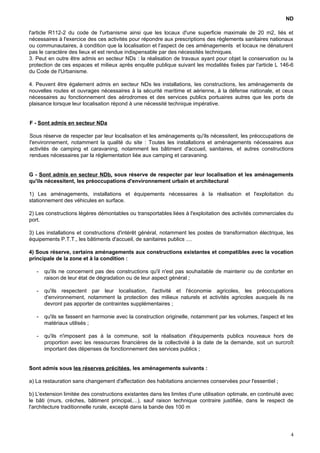 ND
l'article R112-2 du code de l'urbanisme ainsi que les locaux d'une superficie maximale de 20 m2, liés et
nécessaires à l'exercice des ces activités pour répondre aux prescriptions des règlements sanitaires nationaux
ou communautaires, à condition que la localisation et l'aspect de ces aménagements et locaux ne dénaturent
pas le caractère des lieux et est rendue indispensable par des nécessités techniques.
3. Peut en outre être admis en secteur NDs : la réalisation de travaux ayant pour objet la conservation ou la
protection de ces espaces et milieux après enquête publique suivant les modalités fixées par l'article L 146-6
du Code de l'Urbanisme.
4. Peuvent être également admis en secteur NDs les installations, les constructions, les aménagements de
nouvelles routes et ouvrages nécessaires à la sécurité maritime et aérienne, à la défense nationale, et ceux
nécessaires au fonctionnement des aérodromes et des services publics portuaires autres que les ports de
plaisance lorsque leur localisation répond à une nécessité technique impérative.
F - Sont admis en secteur NDa
Sous réserve de respecter par leur localisation et les aménagements qu'ils nécessitent, les préoccupations de
l'environnement, notamment la qualité du site : Toutes les installations et aménagements nécessaires aux
activités de camping et caravaning, notamment les bâtiment d'accueil, sanitaires, et autres constructions
rendues nécessaires par la réglementation liée aux camping et caravaning.
G - Sont admis en secteur NDb, sous réserve de respecter par leur localisation et les aménagements
qu'ils nécessitent, les préoccupations d'environnement urbain et architectural
1) Les aménagements, installations et équipements nécessaires à la réalisation et l'exploitation du
stationnement des véhicules en surface.
2) Les constructions légères démontables ou transportables liées à l'exploitation des activités commerciales du
port.
3) Les installations et constructions d'intérêt général, notamment les postes de transformation électrique, les
équipements P.T.T., les bâtiments d'accueil, de sanitaires publics ....
4) Sous réserve, certains aménagements aux constructions existantes et compatibles avec la vocation
principale de la zone et à la condition :
- qu'ils ne concernent pas des constructions qu'il n'est pas souhaitable de maintenir ou de conforter en
raison de leur état de dégradation ou de leur aspect général ;
- qu'ils respectent par leur localisation, l'activité et l'économie agricoles, les préoccupations
d'environnement, notamment la protection des milieux naturels et activités agricoles auxquels ils ne
devront pas apporter de contraintes supplémentaires ;
- qu'ils se fassent en harmonie avec la construction originelle, notamment par les volumes, l'aspect et les
matériaux utilisés ;
- qu'ils n'imposent pas à la commune, soit la réalisation d'équipements publics nouveaux hors de
proportion avec les ressources financières de la collectivité à la date de la demande, soit un surcroît
important des dépenses de fonctionnement des services publics ;
Sont admis sous les réserves précitées, les aménagements suivants :
a) La restauration sans changement d'affectation des habitations anciennes conservées pour l'essentiel ;
b) L'extension limitée des constructions existantes dans les limites d'une utilisation optimale, en continuité avec
le bâti (murs, crèches, bâtiment principal,...), sauf raison technique contraire justifiée, dans le respect de
l'architecture traditionnelle rurale, excepté dans la bande des 100 m
4
 