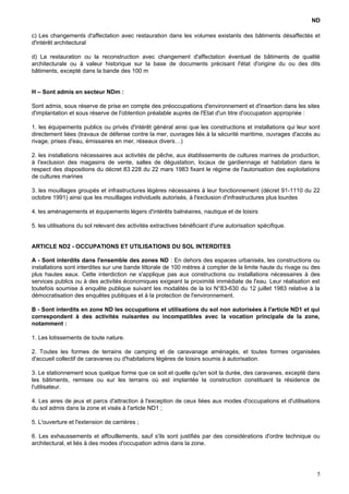 ND
c) Les changements d'affectation avec restauration dans les volumes existants des bâtiments désaffectés et
d'intérêt architectural
d) La restauration ou la reconstruction avec changement d'affectation éventuel de bâtiments de qualité
architecturale ou à valeur historique sur la base de documents précisant l'état d'origine du ou des dits
bâtiments, excepté dans la bande des 100 m
H – Sont admis en secteur NDm :
Sont admis, sous réserve de prise en compte des préoccupations d'environnement et d'insertion dans les sites
d'implantation et sous réserve de l'obtention préalable auprès de l'Etat d'un titre d'occupation appropriée :
1. les équipements publics ou privés d'intérêt général ainsi que les constructions et installations qui leur sont
directement liées (travaux de défense contre la mer, ouvrages liés à la sécurité maritime, ouvrages d'accès au
rivage, prises d'eau, émissaires en mer, réseaux divers…)
2. les installations nécessaires aux activités de pêche, aux établissements de cultures marines de production,
à l'exclusion des magasins de vente, salles de dégustation, locaux de gardiennage et habitation dans le
respect des dispositions du décret 83.228 du 22 mars 1983 fixant le régime de l'autorisation des exploitations
de cultures marines
3. les mouillages groupés et infrastructures légères nécessaires à leur fonctionnement (décret 91-1110 du 22
octobre 1991) ainsi que les mouillages individuels autorisés, à l'exclusion d'infrastructures plus lourdes
4. les aménagements et équipements légers d'intérêts balnéaires, nautique et de loisirs
5. les utilisations du sol relevant des activités extractives bénéficiant d'une autorisation spécifique.
ARTICLE ND2 - OCCUPATIONS ET UTILISATIONS DU SOL INTERDITES
A - Sont interdits dans l'ensemble des zones ND : En dehors des espaces urbanisés, les constructions ou
installations sont interdites sur une bande littorale de 100 mètres à compter de la limite haute du rivage ou des
plus hautes eaux. Cette interdiction ne s'applique pas aux constructions ou installations nécessaires à des
services publics ou à des activités économiques exigeant la proximité immédiate de l'eau. Leur réalisation est
toutefois soumise à enquête publique suivant les modalités de la loi N°83-630 du 12 juillet 1983 relative à la
démocratisation des enquêtes publiques et à la protection de l'environnement.
B - Sont interdits en zone ND les occupations et utilisations du sol non autorisées à l'article ND1 et qui
correspondent à des activités nuisantes ou incompatibles avec la vocation principale de la zone,
notamment :
1. Les lotissements de toute nature.
2. Toutes les formes de terrains de camping et de caravanage aménagés, et toutes formes organisées
d'accueil collectif de caravanes ou d'habitations légères de loisirs soumis à autorisation.
3. Le stationnement sous quelque forme que ce soit et quelle qu'en soit la durée, des caravanes, excepté dans
les bâtiments, remises ou sur les terrains où est implantée la construction constituant la résidence de
l'utilisateur.
4. Les aires de jeux et parcs d'attraction à l'exception de ceux liées aux modes d'occupations et d'utilisations
du sol admis dans la zone et visés à l'article ND1 ;
5. L'ouverture et l'extension de carrières ;
6. Les exhaussements et affouillements, sauf s'ils sont justifiés par des considérations d'ordre technique ou
architectural, et liés à des modes d'occupation admis dans la zone.
5
 