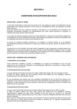 ND
SECTION 2
CONDITIONS D'OCCUPATION DES SOLS
ARTICLE ND3 - ACCES ET VOIRIE
1. Pour être constructible un terrain doit avoir accès à une voie publique ou privée, soit directement, soit par
l'intermédiaire d'un passage aménagé sur fonds voisins ou éventuellement obtenu par application de l'article
682 du code civil.
Il doit être desservi dans les conditions répondant à l'importance ou à la destination de l'immeuble ou de
l'ensemble d'immeubles envisagés. Les caractéristiques des voies doivent permettre la circulation ou
l'utilisation des engins de lutte contre l'incendie.
2. Le permis de construire peut-être refusé si les accès présentent un risque pour la sécurité des usagers des
voies publiques ou pour les utilisateurs des accès. Cette sécurité est appréciée en fonction de la position et de
la configuration des accès, de la nature et de l'intensité du trafic.
Le permis de construire peut-être subordonné à la limitation du nombre d'accès, ou à la réalisation
d'aménagements particuliers nécessaires au respect des conditions de sécurité. (biseau de visibilité, tourne à
gauche,...)
Compte tenu de ce qui précède, les accès directs, nécessaires à des constructions nouvelles situées hors
agglomération, sur les voies ou portions de voies nationales ou départementales indiquées au plan ou visées
ci-dessous seront strictement limités et réglementés, voire interdits, sauf s'ils sont justifiés par des impératifs
tenant, notamment, à la nature des constructions (stations service...)
ARTICLE ND4 - DESSERTE PAR LES RESEAUX
1. Alimentation en eau potable
Toute construction, installation nouvelle ou réhabilitation qui requiert une alimentation en eau doit être
desservie par une conduite de distribution de caractéristiques suffisantes et raccordée au réseau collectif
d'adduction d'eau sous pression.
2. Assainissement des eaux pluviales
Les eaux pluviales devront être évacuées par le réseau collectif d'évacuation des eaux pluviales s'il existe.
A défaut de réseau collectif, les eaux pluviales doivent être traitées par une installation autonome
d'assainissement et de rejet adaptée au projet.
En cas d'insuffisance des réseaux pour des occupations particulières du sol, du fait de leur situation, leur
importance ou leur nature, le permis de construire peut être subordonné à des aménagements nécessaires, en
particulier, au libre écoulement des eaux pluviales, notamment les aménagements visant à la limitation des
débits évacués de la propriété.
3. Assainissement des eaux usées
Les eaux usées devront être évacuées par le réseau collectif d'évacuation des eaux usées s'il existe.
A défaut de réseau collectif, les eaux usées doivent être traitées par une installation autonome
d'assainissement adaptée au projet. Cette installation devra être conçu de manière à se raccorder
ultérieurement au réseau collectif lorsqu'il sera mis en place. L'ancienne installation devra être alors mise hors
service et nettoyée.
Dans le cas d'un assainissement autonome, les constructions ne seront autorisées que dans la mesure où les
eaux usées qui en seront issues pourront être épurées et éliminées par un dispositif d'assainissement
autonome conforme aux règlement en vigueur.
7
 